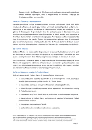  Chaque membre de l'Équipe de Développement peut avoir des compétences et des
centres d'intérêts spécifiques, mais la responsabilité en incombe à l'Équipe de
Développement dans son ensemble.
Taille de l'Équipe de Développement
La taille optimale de l'Équipe de Développement doit être suffisamment petite pour rester
réactive et suffisamment grande pour réaliser un travail significatif pendant un Sprint. En-
dessous de 3, les membres de l'Équipe de Développement perdent en interaction et cela
génère de faibles gains de productivité. Avec des petites Équipes de Développement, des
manques de compétences peuvent apparaître pendant le Sprint, rendant ainsi impossible la
fourniture d’un incrément potentiellement déployable. Avoir plus de neuf membres demande
trop de coordination. De grandes Équipes de Développement génèrent trop de complexité
pour conserver un processus empirique utile. Les rôles de Product Owner et de Scrum Master
ne sont pas inclus dans ce nombre, à moins qu'ils n'exécutent des travaux du Backlog de Sprint.
Le Scrum Master
Le Scrum Master a la responsabilité de promouvoir et appuyer l’utilisation de Scrum tel qu’il
est décrit dans le Guide Scrum. Les Scrum Masters le font en apportant à quiconque leur aide
quant à la compréhension de la théorie, des pratiques, des règles et des valeurs de Scrum.
Le Scrum Master a un rôle de leader au service de l’Équipe Scrum (servant-leader). Le Scrum
Master aide les personnes extérieures à l'Équipe Scrum à comprendre quelles interactions avec
celle-ci sont bénéfiques et lesquelles ne le sont pas. Le Scrum Master aide chacun à modifier
ces interactions afin de maximiser la valeur créée par l'Équipe Scrum.
Le Scrum Master au service du Product Owner
Le Scrum Master sert le Product Owner de plusieurs façons, notamment :
 En s’assurant que les objectifs, le périmètre et le domaine produit soient, autant que
possible, bien compris par chaque membre de l’Équipe Scrum.
 En trouvant des techniques pour gérer efficacement le Backlog de Produit.
 En aidant l'Équipe Scrum à comprendre le besoin pour obtenir des éléments du Backlog
de Produit clairs et précis.
 En comprenant ce qu’est la planification de produit dans un environnement empirique.
 En s'assurant que le Product Owner sache comment organiser le Backlog de Produit
pour maximiser la valeur.
 En comprenant et en pratiquant l'agilité.
 En facilitant les évènements Scrum attendus ou nécessaires.
©2017 Ken Schwaber and Jeff Sutherland. Cette œuvre est mise à disposition sous les termes de la licence Attribution-Partage
dans les mêmes conditions consultables sur http://creativecommons.org/licenses/by-sa/4.0/legalcode et résumées sur
http://creativecommons.org/licenses/by-sa/4.0/. En utilisant ce Guide Scrum, vous reconnaissez que vous l’avez lu et que vous
avez accepté de respecter les termes de la licence Attribution-Partage dans les mêmes conditions de Creative Commons.
Page | 8
 