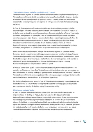 Tópico Dois: Como o trabalho escolhido será Pronto?
Tendo definido o objetivo da Sprint e selecionado os itens de Backlog do Produto da Sprint, o
Time de Desenvolvimento decide como irá construir essas funcionalidades durante a Sprint e
transformá-las em um incremento de produto “Pronto”. Os itens de Backlog do Produto
selecionados para a Sprint, junto com o plano de entrega destes itens é chamado de Backlog
da Sprint.
O Time de Desenvolvimento frequentemente inicia o desenho do sistema e do trabalho
necessário para converter o Backlog do Produto em um incremento utilizável do produto. O
trabalho pode ser de vários tamanhos ou esforços. Contudo, o trabalho suficiente é planejado
durante o planejamento da Sprint pelo Time de Desenvolvimento para prever o que esta
acredita que poderá fazer durante a próxima Sprint. Com o trabalho planejado pelo Time de
Desenvolvimento para os primeiros dias da Sprint, este é decomposto até o final desta
reunião, frequentemente em unidades de um dia de duração ou menos. O Time de
Desenvolvimento se auto-organiza para realizar todo o trabalho do Backlog da Sprint, tanto
durante o planejamento da Sprint quanto no que for necessário durante a Sprint.
Como o Time de Desenvolvimento planeja, esta mantém o objetivo da Sprint em mente.
Durante a Sprint, o trabalho necessário algumas vezes acaba por ser diferente daquele que o
Time de Desenvolvimento tinha planejado. O Time de Desenvolvimento então colabora com o
Product Owner para determinar qual a melhor forma de rever o seu plano e ainda atender o
objetivo da Sprint. O objetivo da Sprint fornece flexibilidade em relação a como a
funcionalidade pode ser completada até o final da Sprint.
O Product Owner pode ajudar a clarificar os itens de Backlog do Produto selecionados e nas
decisões conflituosas de troca. Se o Time de Desenvolvimento determina que tem excesso ou
falta de trabalho, os itens do Backlog da Sprint pode ser renegociados com o Product Owner. O
Time de Desenvolvimento também pode convidar outras pessoas para participar desta reunião
de forma a fornecer opinião técnica ou de domínios específicos.
No final do planejamento da Sprint, o Time de Desenvolvimento deve ser capaz de explicar ao
Product Owner e ao Scrum Master como pretende trabalhar como equipe auto-organizada
para completar o objetivo da Sprint e criar o incremento previsto.
Objetivo ou meta da Sprint
A meta da Sprint é um objetivo definido para a Sprint que pode ser satisfeito através da
implementação do Backlog do Produto. Este fornece uma direção para o Time de
Desenvolvimento sobre o porquê de estar construindo o incremento. Este é criado durante a
reunião de planejamento da Sprint. O objetivo da Sprint dá ao Time de Desenvolvimento
alguma flexibilidade a respeito da funcionalidade que será completada dentro dos limites da
Sprint. Os itens do Backlog do Produto selecionados entregam uma função coerente, que pode
ser o objetivo da Sprint. O objetivo da Sprint pode ser qualquer outro coerente que faça o
Time de Desenvolvimento trabalhar em conjunto em vez de em iniciativas separadas.

© 1991-2013 Ken Schwaber e Jeff Sutherland, Todos os direitos reservados

Page | 10

 