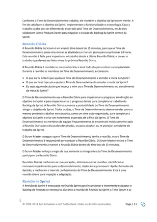 Conforme o Time de Desenvolvimento trabalha, ele mantém o objetivo da Sprint em mente. A
fim de satisfazer o objetivo da Sprint, implementam a funcionalidade e a tecnologia. Caso o
trabalho acabe por ser diferente do esperado pelo Time de Desenvolvimento, então eles
colaboram com o Product Owner para negociar o escopo do Backlog da Sprint dentro da
Sprint.

Reunião Diária
A Reunião Diária do Scrum é um evento time-boxed de 15 minutos, para que o Time de
Desenvolvimento possa sincronizar as atividades e criar um plano para as próximas 24 horas.
Esta reunião é feita para inspecionar o trabalho desde a última Reunião Diária, e prever o
trabalho que deverá ser feito antes da próxima Reunião Diária.
A Reunião Diária é mantida no mesmo horário e local todo dia para reduzir a complexidade.
Durante a reunião os membros do Time de Desenvolvimento esclarecem:
 O que eu fiz ontem que ajudou o Time de Desenvolvimento a atender a meta da Sprint?
 O que eu farei hoje para ajudar o Time de Desenvolvimento atender a meta da Sprint?
 Eu vejo algum obstáculo que impeça a mim ou o Time de Desenvolvimento no atendimento
da meta da Sprint?
O Time de Desenvolvimento usa a Reunião Diária para inspecionar o progresso em direção ao
objetivo da Sprint e para inspecionar se o progresso tende para completar o trabalho do
Backlog da Sprint. A Reunião Diária aumenta a probabilidade do Time de Desenvolvimento
atingir o objetivo da Sprint. Todos os dias, o Time de Desenvolvimento deve entender como o
mesmo pretende trabalhar em conjunto, como um time auto-organizado, para completar o
objetivo da Sprint e criar um incremento esperado até o final da Sprint. O Time de
Desenvolvimento ou membros da equipe frequentemente se encontram imediatamente após
a Reunião Diária para discussões detalhadas, ou para adaptar, ou re-planejar, o restante do
trabalho da Sprint.
O Scrum Master assegura que o Time de Desenvolvimento tenha a reunião, mas o Time de
Desenvolvimento é responsável por conduzir a Reunião Diária. O Scrum Master ensina o Time
de Desenvolvimento a manter a Reunião Diária dentro do time-box de 15 minutos.
O Scrum Master reforça a regra de que somente os integrantes do Time de Desenvolvimento
participem da Reunião Diária.
Reuniões Diárias melhoram as comunicações, eliminam outras reuniões, identificam e
removem impedimentos para o desenvolvimento, destacam e promovem rápidas tomadas de
decisão, e melhoram o nível de conhecimento do Time de Desenvolvimento. Esta é uma
reunião chave para inspeção e adaptação.

Revisão da Sprint
A Revisão da Sprint é executada no final da Sprint para inspecionar o incremento e adaptar o
Backlog do Produto se necessário. Durante a reunião de Revisão da Sprint o Time Scrum e as

© 1991-2013 Ken Schwaber e Jeff Sutherland, Todos os direitos reservados

Page | 11

 