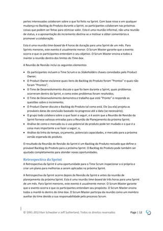 partes interessadas colaboram sobre o que foi feito na Sprint. Com base nisso e em qualquer
mudança no Backlog do Produto durante a Sprint, os participantes colaboram nas próximas
coisas que podem ser feitas para otimizar valor. Esta é uma reunião informal, não uma reunião
de status, e a apresentação do incremento destina-se a motivar e obter comentários e
promover a colaboração.
Esta é uma reunião time-boxed de 4 horas de duração para uma Sprint de um mês. Para
Sprints menores, este evento é usualmente menor. O Scrum Master garante que o evento
ocorra e que os participantes entendam o seu objetivo. O Scrum Master ensina a todos a
manter a reunião dentro dos limites do Time-box.
A Reunião de Revisão inclui os seguintes elementos:
 Os participantes incluem o Time Scrum e os Stakeholders chaves convidados pelo Product
Owner;
 O Product Owner esclarece quais itens do Backlog do Produto foram “Prontos” e quais não
foram “Prontos”;
 O Time de Desenvolvimento discute o que foi bem durante a Sprint, quais problemas
ocorreram dentro da Sprint, e como estes problemas foram resolvidos;
 O Time de Desenvolvimento demonstra o trabalho que está “Pronto” e responde as
questões sobre o incremento;
 O Product Owner discute o Backlog do Produto tal como está. Ele (ou ela) projeta as
prováveis datas de conclusão baseado no progresso até a data (se necessário);
 O grupo todo colabora sobre o que fazer a seguir, e é assim que a Reunião de Revisão da
Sprint fornece valiosas entradas para a Reunião de Planejamento da próxima Sprint;
 Análise de como o mercado ou o uso potencial do produto pode ter mudado e o que é a
coisa mais importante a se fazer a seguir; e,
 Análise da linha do tempo, orçamento, potenciais capacidades, e mercado para a próxima
versão esperada do produto.
O resultado da Reunião de Revisão da Sprint é um Backlog do Produto revisado que define o
provável Backlog do Produto para a próxima Sprint. O Backlog do Produto pode também ser
ajustado completamente para atender novas oportunidades.

Retrospectiva da Sprint
A Retrospectiva da Sprint é uma oportunidade para o Time Scrum inspecionar a si próprio e
criar um plano para melhorias a serem aplicadas na próxima Sprint.
A Retrospectiva da Sprint ocorre depois da Revisão da Sprint e antes da reunião de
planejamento da próxima Sprint. Esta é uma reunião time-boxed de três horas para uma Sprint
de um mês. Para Sprint menores, este evento é usualmente menor. O Scrum Master garante
que o evento ocorra e que os participantes entendam seu propósito. O Scrum Master ensina
todos a mantê-lo dentro do time-box. O Scrum Master participa da reunião como um membro
auxiliar do time devido a sua responsabilidade pelo processo Scrum.

© 1991-2013 Ken Schwaber e Jeff Sutherland, Todos os direitos reservados

Page | 12

 