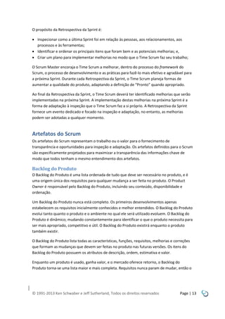 O propósito da Retrospectiva da Sprint é:
 Inspecionar como a última Sprint foi em relação às pessoas, aos relacionamentos, aos
processos e às ferramentas;
 Identificar e ordenar os principais itens que foram bem e as potenciais melhorias; e,
 Criar um plano para implementar melhorias no modo que o Time Scrum faz seu trabalho;
O Scrum Master encoraja o Time Scrum a melhorar, dentro do processo do framework do
Scrum, o processo de desenvolvimento e as práticas para fazê-lo mais efetivo e agradável para
a próxima Sprint. Durante cada Retrospectiva da Sprint, o Time Scrum planeja formas de
aumentar a qualidade do produto, adaptando a definição de “Pronto” quando apropriado.
Ao final da Retrospectiva da Sprint, o Time Scrum deverá ter identificado melhorias que serão
implementadas na próxima Sprint. A implementação destas melhorias na próxima Sprint é a
forma de adaptação à inspeção que o Time Scrum faz a si próprio. A Retrospectiva da Sprint
fornece um evento dedicado e focado na inspeção e adaptação, no entanto, as melhorias
podem ser adotadas a qualquer momento.

Artefatos do Scrum
Os artefatos do Scrum representam o trabalho ou o valor para o fornecimento de
transparência e oportunidades para inspeção e adaptação. Os artefatos definidos para o Scrum
são especificamente projetados para maximizar a transparência das informações chave de
modo que todos tenham o mesmo entendimento dos artefatos.

Backlog do Produto
O Backlog do Produto é uma lista ordenada de tudo que deve ser necessário no produto, e é
uma origem única dos requisitos para qualquer mudança a ser feita no produto. O Product
Owner é responsável pelo Backlog do Produto, incluindo seu conteúdo, disponibilidade e
ordenação.
Um Backlog do Produto nunca está completo. Os primeiros desenvolvimentos apenas
estabelecem os requisitos inicialmente conhecidos e melhor entendidos. O Backlog do Produto
evolui tanto quanto o produto e o ambiente no qual ele será utilizado evoluem. O Backlog do
Produto é dinâmico; mudando constantemente para identificar o que o produto necessita para
ser mais apropriado, competitivo e útil. O Backlog do Produto existirá enquanto o produto
também existir.
O Backlog do Produto lista todas as características, funções, requisitos, melhorias e correções
que formam as mudanças que devem ser feitas no produto nas futuras versões. Os itens do
Backlog do Produto possuem os atributos de descrição, ordem, estimativa e valor.
Enquanto um produto é usado, ganha valor, e o mercado oferece retorno, o Backlog do
Produto torna-se uma lista maior e mais completa. Requisitos nunca param de mudar, então o

© 1991-2013 Ken Schwaber e Jeff Sutherland, Todos os direitos reservados

Page | 13

 