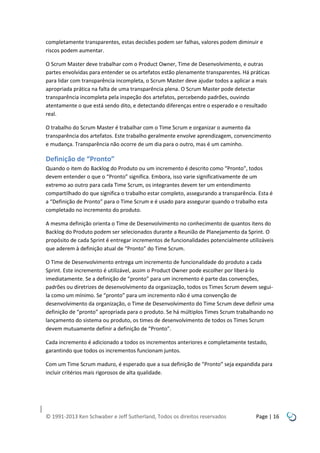 completamente transparentes, estas decisões podem ser falhas, valores podem diminuir e
riscos podem aumentar.
O Scrum Master deve trabalhar com o Product Owner, Time de Desenvolvimento, e outras
partes envolvidas para entender se os artefatos estão plenamente transparentes. Há práticas
para lidar com transparência incompleta, o Scrum Master deve ajudar todos a aplicar a mais
apropriada prática na falta de uma transparência plena. O Scrum Master pode detectar
transparência incompleta pela inspeção dos artefatos, percebendo padrões, ouvindo
atentamente o que está sendo dito, e detectando diferenças entre o esperado e o resultado
real.
O trabalho do Scrum Master é trabalhar com o Time Scrum e organizar o aumento da
transparência dos artefatos. Este trabalho geralmente envolve aprendizagem, convencimento
e mudança. Transparência não ocorre de um dia para o outro, mas é um caminho.

Definição de “Pronto”
Quando o item do Backlog do Produto ou um incremento é descrito como “Pronto”, todos
devem entender o que o “Pronto” significa. Embora, isso varie significativamente de um
extremo ao outro para cada Time Scrum, os integrantes devem ter um entendimento
compartilhado do que significa o trabalho estar completo, assegurando a transparência. Esta é
a “Definição de Pronto” para o Time Scrum e é usado para assegurar quando o trabalho esta
completado no incremento do produto.
A mesma definição orienta o Time de Desenvolvimento no conhecimento de quantos itens do
Backlog do Produto podem ser selecionados durante a Reunião de Planejamento da Sprint. O
propósito de cada Sprint é entregar incrementos de funcionalidades potencialmente utilizáveis
que aderem à definição atual de “Pronto” do Time Scrum.
O Time de Desenvolvimento entrega um incremento de funcionalidade do produto a cada
Sprint. Este incremento é utilizável, assim o Product Owner pode escolher por liberá-lo
imediatamente. Se a definição de “pronto” para um incremento é parte das convenções,
padrões ou diretrizes de desenvolvimento da organização, todos os Times Scrum devem seguila como um mínimo. Se “pronto” para um incremento não é uma convenção de
desenvolvimento da organização, o Time de Desenvolvimento do Time Scrum deve definir uma
definição de “pronto” apropriada para o produto. Se há múltiplos Times Scrum trabalhando no
lançamento do sistema ou produto, os times de desenvolvimento de todos os Times Scrum
devem mutuamente definir a definição de “Pronto”.
Cada incremento é adicionado a todos os incrementos anteriores e completamente testado,
garantindo que todos os incrementos funcionam juntos.
Com um Time Scrum maduro, é esperado que a sua definição de “Pronto” seja expandida para
incluir critérios mais rigorosos de alta qualidade.

© 1991-2013 Ken Schwaber e Jeff Sutherland, Todos os direitos reservados

Page | 16

 