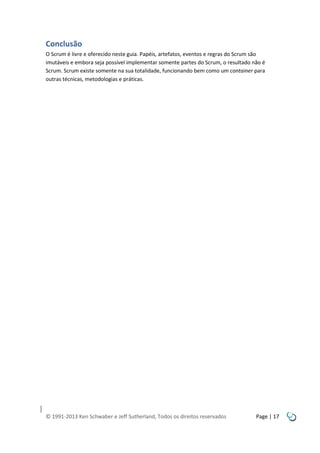 Conclusão
O Scrum é livre e oferecido neste guia. Papéis, artefatos, eventos e regras do Scrum são
imutáveis e embora seja possível implementar somente partes do Scrum, o resultado não é
Scrum. Scrum existe somente na sua totalidade, funcionando bem como um container para
outras técnicas, metodologias e práticas.

© 1991-2013 Ken Schwaber e Jeff Sutherland, Todos os direitos reservados

Page | 17

 