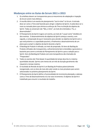 Mudanças entre os Guias do Scrum 2011 e 2013
1. Os artefatos devem ser transparentes para os mecanismos de adaptação e inspeção
do Scrum serem mais efetivos.
2. A reunião diária é um evento de planejamento “Just-in-time” no Scrum. A entrada
deve ser como o Time está fazendo para atingir o objetivo da Sprint. A saída deve ser o
novo ou revisado plano que otimiza os esforços do Time na direção do objetivo da
Sprint. Todas as conversam são “Nós, o time”, ao invés de orientadas a “Eu, o
desenvolvedor”.
3. O Planejamento da Sprint é agora um evento, ao invés de “o que/ como” dividido em
dois eventos. O desenvolvimento do objetivo da Sprint começa o evento, e em
seguida, a comparação do que é necessário para atender ao objetivo da Sprint com o
que está próximo e a capacidade possível, e finalmente o desenvolvimento de um
plano para cumprir o objetivo da Sprint durante a Sprint.
4. O Backlog do Produto é refinado, ao invés de preparado. Os itens do Backlog do
Produto refinados são transparentes, suficientemente bem entendidos e granulares o
bastante para serem a entrada do Planejamento da Sprint e para a seleção para a
Sprint. Itens do Backlog do Produto com esta transparência são chamados de
“Preparados”.
5. Todos os eventos são Time-boxed. A quantidade de tempo descrita é a máxima
quantidade alocada. Sprints com menos de um mês de duração geralmente não
requerem o tempo máximo.
6. O resultado da Revisão da Sprint é um Backlog do Produto potencialmente
reorganizado, com os itens de mais alto valor sendo os mais prováveis para serem
selecionados no próximo planejamento da Sprint.
7. O Planejamento da Sprint define a funcionalidade do incremento planejado, e planeja
como o Time de Desenvolvimento irá criar este incremento. O objetivo da Sprint é
trabalhado para resumir o resultado do trabalho.

© 1991-2013 Ken Schwaber e Jeff Sutherland, Todos os direitos reservados

Page | 19

 