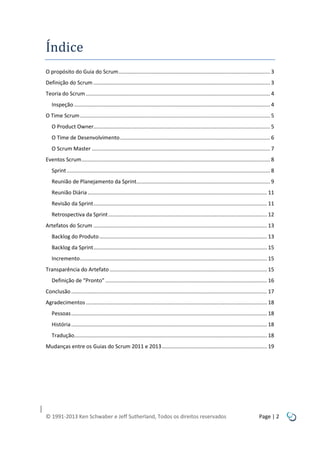 Índice
O propósito do Guia do Scrum ...................................................................................................... 3
Definição do Scrum ....................................................................................................................... 3
Teoria do Scrum ............................................................................................................................ 4
Inspeção .................................................................................................................................... 4
O Time Scrum ................................................................................................................................ 5
O Product Owner....................................................................................................................... 5
O Time de Desenvolvimento ..................................................................................................... 6
O Scrum Master ........................................................................................................................ 7
Eventos Scrum ............................................................................................................................... 8
Sprint ......................................................................................................................................... 8
Reunião de Planejamento da Sprint.......................................................................................... 9
Reunião Diária ......................................................................................................................... 11
Revisão da Sprint ..................................................................................................................... 11
Retrospectiva da Sprint ........................................................................................................... 12
Artefatos do Scrum ..................................................................................................................... 13
Backlog do Produto ................................................................................................................. 13
Backlog da Sprint ..................................................................................................................... 15
Incremento .............................................................................................................................. 15
Transparência do Artefato .......................................................................................................... 15
Definição de “Pronto” ............................................................................................................. 16
Conclusão .................................................................................................................................... 17
Agradecimentos .......................................................................................................................... 18
Pessoas .................................................................................................................................... 18
História .................................................................................................................................... 18
Tradução.................................................................................................................................. 18
Mudanças entre os Guias do Scrum 2011 e 2013 ....................................................................... 19

© 1991-2013 Ken Schwaber e Jeff Sutherland, Todos os direitos reservados

Page | 2

 