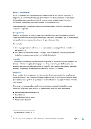 Teoria do Scrum
Scrum é fundamentado nas teorias empíricas de controle de processo, ou empirismo. O
empirismo. O empirismo afirma que o conhecimento vem da experiência e de tomada de
decisões baseadas no que é conhecido. O Scrum emprega uma abordagem iterativa e
incremental para aperfeiçoar a previsibilidade e o controle de riscos.
Três pilares apoiam a implementação de controle de processo empírico: transparência,
inspeção e adaptação.

Transparência
Aspectos significativos do processo devem estar visíveis aos responsáveis pelos resultados.
Esta transparência requer aspectos definidos por um padrão comum para que os observadores
compartilharem um mesmo entendimento do que está sendo visto.
Por exemplo:
 Uma linguagem comum referindo-se ao processo deve ser compartilhada por todos os
participantes; e,
 Uma definição comum de “Pronto” 1 deve ser compartilhada por aqueles que realizam o
trabalho e por aqueles que aceitam o resultado do trabalho.

Inspeção
Os usuários Scrum devem, frequentemente, inspecionar os artefatos Scrum e o progresso em
direção a detectar variações. Esta inspeção não deve, no entanto, ser tão frequente que
atrapalhe a própria execução das tarefas. As inspeções são mais benéficas quando realizadas
de forma diligente por inspetores especializados no trabalho a se verificar.

Adaptação
Se um inspetor determina que um ou mais aspectos de um processo desviou para fora dos
limites aceitáveis, e que o produto resultado será inaceitável, o processo ou o material sendo
produzido deve ser ajustado. O ajuste deve ser realizado o mais breve possível para minimizar
mais desvios.
O Scrum prescreve quatro Eventos formais, contidos dentro dos limites da Sprint, para
inspeção e adaptação, como descrito na seção Eventos do Scrum deste documento.





1

Reunião de planejamento da Sprint
Reunião diária
Reunião de revisão da Sprint
Retrospectiva da Sprint

Veja definição de “Pronto”, p. 16

© 1991-2013 Ken Schwaber e Jeff Sutherland, Todos os direitos reservados

Page | 4

 