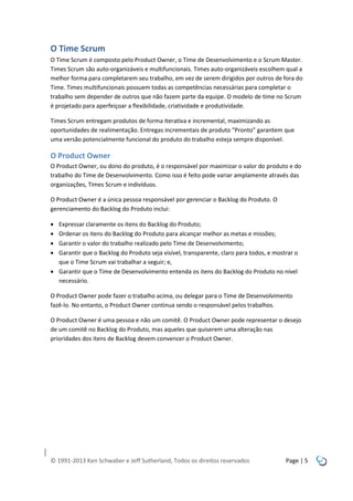 O Time Scrum
O Time Scrum é composto pelo Product Owner, o Time de Desenvolvimento e o Scrum Master.
Times Scrum são auto-organizáveis e multifuncionais. Times auto-organizáveis escolhem qual a
melhor forma para completarem seu trabalho, em vez de serem dirigidos por outros de fora do
Time. Times multifuncionais possuem todas as competências necessárias para completar o
trabalho sem depender de outros que não fazem parte da equipe. O modelo de time no Scrum
é projetado para aperfeiçoar a flexibilidade, criatividade e produtividade.
Times Scrum entregam produtos de forma iterativa e incremental, maximizando as
oportunidades de realimentação. Entregas incrementais de produto “Pronto” garantem que
uma versão potencialmente funcional do produto do trabalho esteja sempre disponível.

O Product Owner
O Product Owner, ou dono do produto, é o responsável por maximizar o valor do produto e do
trabalho do Time de Desenvolvimento. Como isso é feito pode variar amplamente através das
organizações, Times Scrum e indivíduos.
O Product Owner é a única pessoa responsável por gerenciar o Backlog do Produto. O
gerenciamento do Backlog do Produto inclui:





Expressar claramente os itens do Backlog do Produto;
Ordenar os itens do Backlog do Produto para alcançar melhor as metas e missões;
Garantir o valor do trabalho realizado pelo Time de Desenvolvimento;
Garantir que o Backlog do Produto seja visível, transparente, claro para todos, e mostrar o
que o Time Scrum vai trabalhar a seguir; e,
 Garantir que o Time de Desenvolvimento entenda os itens do Backlog do Produto no nível
necessário.
O Product Owner pode fazer o trabalho acima, ou delegar para o Time de Desenvolvimento
fazê-lo. No entanto, o Product Owner continua sendo o responsável pelos trabalhos.
O Product Owner é uma pessoa e não um comitê. O Product Owner pode representar o desejo
de um comitê no Backlog do Produto, mas aqueles que quiserem uma alteração nas
prioridades dos itens de Backlog devem convencer o Product Owner.

© 1991-2013 Ken Schwaber e Jeff Sutherland, Todos os direitos reservados

Page | 5

 