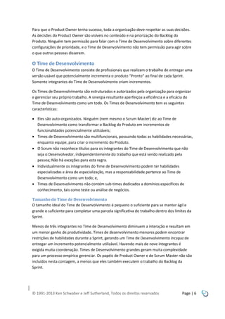 Para que o Product Owner tenha sucesso, toda a organização deve respeitar as suas decisões.
As decisões do Product Owner são visíveis no conteúdo e na priorização do Backlog do
Produto. Ninguém tem permissão para falar com o Time de Desenvolvimento sobre diferentes
configurações de prioridade, e o Time de Desenvolvimento não tem permissão para agir sobre
o que outras pessoas disserem.

O Time de Desenvolvimento
O Time de Desenvolvimento consiste de profissionais que realizam o trabalho de entregar uma
versão usável que potencialmente incrementa o produto “Pronto” ao final de cada Sprint.
Somente integrantes do Time de Desenvolvimento criam incrementos.
Os Times de Desenvolvimento são estruturados e autorizados pela organização para organizar
e gerenciar seu próprio trabalho. A sinergia resultante aperfeiçoa a eficiência e a eficácia do
Time de Desenvolvimento como um todo. Os Times de Desenvolvimento tem as seguintes
características:
 Eles são auto-organizados. Ninguém (nem mesmo o Scrum Master) diz ao Time de
Desenvolvimento como transformar o Backlog do Produto em incrementos de
funcionalidades potencialmente utilizáveis;
 Times de Desenvolvimento são multifuncionais, possuindo todas as habilidades necessárias,
enquanto equipe, para criar o incremento do Produto.
 O Scrum não reconhece títulos para os integrantes do Time de Desenvolvimento que não
seja o Desenvolvedor, independentemente do trabalho que está sendo realizado pela
pessoa; Não há exceções para esta regra.
 Individualmente os integrantes do Time de Desenvolvimento podem ter habilidades
especializadas e área de especialização, mas a responsabilidade pertence ao Time de
Desenvolvimento como um todo; e,
 Times de Desenvolvimento não contém sub-times dedicados a domínios específicos de
conhecimento, tais como teste ou análise de negócios.
Tamanho do Time de Desenvolvimento
O tamanho ideal do Time de Desenvolvimento é pequeno o suficiente para se manter ágil e
grande o suficiente para completar uma parcela significativa do trabalho dentro dos limites da
Sprint.
Menos de três integrantes no Time de Desenvolvimento diminuem a interação e resultam em
um menor ganho de produtividade. Times de desenvolvimento menores podem encontrar
restrições de habilidades durante a Sprint, gerando um Time de Desenvolvimento incapaz de
entregar um incremento potencialmente utilizável. Havendo mais de nove integrantes é
exigida muita coordenação. Times de Desenvolvimento grandes geram muita complexidade
para um processo empírico gerenciar. Os papéis de Product Owner e de Scrum Master não são
incluídos nesta contagem, a menos que eles também executem o trabalho do Backlog da
Sprint.

© 1991-2013 Ken Schwaber e Jeff Sutherland, Todos os direitos reservados

Page | 6

 