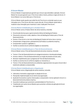 O Scrum Master
O Scrum Master é responsável por garantir que o Scrum seja entendido e aplicado. O Scrum
Master faz isso para garantir que o Time Scrum adere à teoria, práticas e regras do Scrum. O
Scrum Master é um servo-líder para o Time Scrum.
O Scrum Master ajuda aqueles que estão fora do Time Scrum a entender quais as suas
interações com o Time Scrum são úteis e quais não são. O Scrum Master ajuda todos a
mudarem estas interações para maximizar o valor criado pelo Time Scrum.
O Scrum Master trabalhando para o Product Owner
O Scrum Master serve o Product Owner de várias maneiras, incluindo:
 Encontrando técnicas para o gerenciamento efetivo do Backlog do Produto;
 Claramente comunicar a visão, objetivo e itens do Backlog do Produto para o Time de
Desenvolvimento;
 Ensinar a Time Scrum a criar itens de Backlog do Produto de forma clara e concisa;
 Compreender a longo-prazo o planejamento do Produto no ambiente empírico;
 Compreender e praticar a agilidade; e,
 Facilitar os eventos Scrum conforme exigidos ou necessários.
O Scrum Master trabalhando para o Time de Desenvolvimento
O Scrum Master serve o Time de Desenvolvimento de várias maneiras, incluindo:






Treinar o Time de Desenvolvimento em autogerenciamento e interdisciplinaridade;
Ensinar e liderar o Time de Desenvolvimento na criação de produtos de alto valor;
Remover impedimentos para o progresso do Time de Desenvolvimento;
Facilitar os eventos Scrum conforme exigidos ou necessários; e,
Treinar o Time de Desenvolvimento em ambientes organizacionais nos quais o Scrum não é
totalmente adotado e compreendido.

O Scrum Master trabalhando para a Organização
O Scrum Master serve a Organização de várias maneiras, incluindo:
 Liderando e treinando a organização na adoção do Scrum;
 Planejando implementações Scrum dentro da organização;
 Ajudando funcionários e partes interessadas a compreender e tornar aplicável o Scrum e o
desenvolvimento de produto empírico;
 Causando mudanças que aumentam a produtividade do Time Scrum; e,
 Trabalhando com outros Scrum Masters para aumentar a eficácia da aplicação do Scrum
nas organizações.

© 1991-2013 Ken Schwaber e Jeff Sutherland, Todos os direitos reservados

Page | 7

 