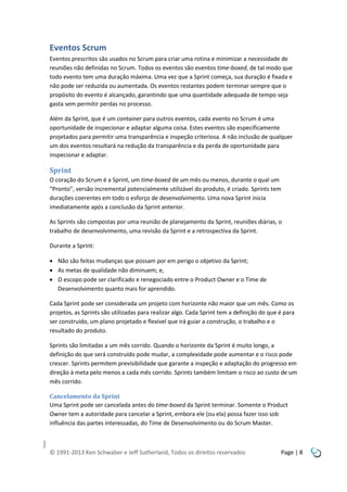 Eventos Scrum
Eventos prescritos são usados no Scrum para criar uma rotina e minimizar a necessidade de
reuniões não definidas no Scrum. Todos os eventos são eventos time-boxed, de tal modo que
todo evento tem uma duração máxima. Uma vez que a Sprint começa, sua duração é fixada e
não pode ser reduzida ou aumentada. Os eventos restantes podem terminar sempre que o
propósito do evento é alcançado, garantindo que uma quantidade adequada de tempo seja
gasta sem permitir perdas no processo.
Além da Sprint, que é um container para outros eventos, cada evento no Scrum é uma
oportunidade de inspecionar e adaptar alguma coisa. Estes eventos são especificamente
projetados para permitir uma transparência e inspeção criteriosa. A não inclusão de qualquer
um dos eventos resultará na redução da transparência e da perda de oportunidade para
inspecionar e adaptar.

Sprint
O coração do Scrum é a Sprint, um time-boxed de um mês ou menos, durante o qual um
“Pronto”, versão incremental potencialmente utilizável do produto, é criado. Sprints tem
durações coerentes em todo o esforço de desenvolvimento. Uma nova Sprint inicia
imediatamente após a conclusão da Sprint anterior.
As Sprints são compostas por uma reunião de planejamento da Sprint, reuniões diárias, o
trabalho de desenvolvimento, uma revisão da Sprint e a retrospectiva da Sprint.
Durante a Sprint:
 Não são feitas mudanças que possam por em perigo o objetivo da Sprint;
 As metas de qualidade não diminuem; e,
 O escopo pode ser clarificado e renegociado entre o Product Owner e o Time de
Desenvolvimento quanto mais for aprendido.
Cada Sprint pode ser considerada um projeto com horizonte não maior que um mês. Como os
projetos, as Sprints são utilizadas para realizar algo. Cada Sprint tem a definição do que é para
ser construído, um plano projetado e flexível que irá guiar a construção, o trabalho e o
resultado do produto.
Sprints são limitadas a um mês corrido. Quando o horizonte da Sprint é muito longo, a
definição do que será construído pode mudar, a complexidade pode aumentar e o risco pode
crescer. Sprints permitem previsibilidade que garante a inspeção e adaptação do progresso em
direção à meta pelo menos a cada mês corrido. Sprints também limitam o risco ao custo de um
mês corrido.
Cancelamento da Sprint
Uma Sprint pode ser cancelada antes do time-boxed da Sprint terminar. Somente o Product
Owner tem a autoridade para cancelar a Sprint, embora ele (ou ela) possa fazer isso sob
influência das partes interessadas, do Time de Desenvolvimento ou do Scrum Master.

© 1991-2013 Ken Schwaber e Jeff Sutherland, Todos os direitos reservados

Page | 8

 