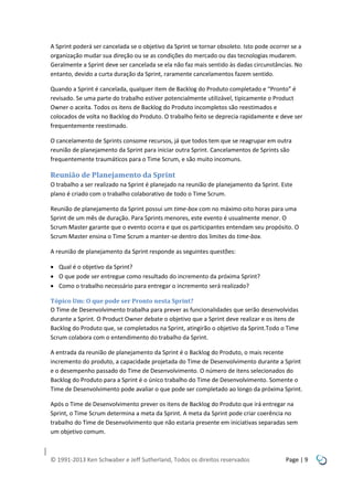 A Sprint poderá ser cancelada se o objetivo da Sprint se tornar obsoleto. Isto pode ocorrer se a
organização mudar sua direção ou se as condições do mercado ou das tecnologias mudarem.
Geralmente a Sprint deve ser cancelada se ela não faz mais sentido às dadas circunstâncias. No
entanto, devido a curta duração da Sprint, raramente cancelamentos fazem sentido.
Quando a Sprint é cancelada, qualquer item de Backlog do Produto completado e “Pronto” é
revisado. Se uma parte do trabalho estiver potencialmente utilizável, tipicamente o Product
Owner o aceita. Todos os itens de Backlog do Produto incompletos são reestimados e
colocados de volta no Backlog do Produto. O trabalho feito se deprecia rapidamente e deve ser
frequentemente reestimado.
O cancelamento de Sprints consome recursos, já que todos tem que se reagrupar em outra
reunião de planejamento da Sprint para iniciar outra Sprint. Cancelamentos de Sprints são
frequentemente traumáticos para o Time Scrum, e são muito incomuns.

Reunião de Planejamento da Sprint
O trabalho a ser realizado na Sprint é planejado na reunião de planejamento da Sprint. Este
plano é criado com o trabalho colaborativo de todo o Time Scrum.
Reunião de planejamento da Sprint possui um time-box com no máximo oito horas para uma
Sprint de um mês de duração. Para Sprints menores, este evento é usualmente menor. O
Scrum Master garante que o evento ocorra e que os participantes entendam seu propósito. O
Scrum Master ensina o Time Scrum a manter-se dentro dos limites do time-box.
A reunião de planejamento da Sprint responde as seguintes questões:
 Qual é o objetivo da Sprint?
 O que pode ser entregue como resultado do incremento da próxima Sprint?
 Como o trabalho necessário para entregar o incremento será realizado?
Tópico Um: O que pode ser Pronto nesta Sprint?
O Time de Desenvolvimento trabalha para prever as funcionalidades que serão desenvolvidas
durante a Sprint. O Product Owner debate o objetivo que a Sprint deve realizar e os itens de
Backlog do Produto que, se completados na Sprint, atingirão o objetivo da Sprint.Todo o Time
Scrum colabora com o entendimento do trabalho da Sprint.
A entrada da reunião de planejamento da Sprint é o Backlog do Produto, o mais recente
incremento do produto, a capacidade projetada do Time de Desenvolvimento durante a Sprint
e o desempenho passado do Time de Desenvolvimento. O número de itens selecionados do
Backlog do Produto para a Sprint é o único trabalho do Time de Desenvolvimento. Somente o
Time de Desenvolvimento pode avaliar o que pode ser completado ao longo da próxima Sprint.
Após o Time de Desenvolvimento prever os itens de Backlog do Produto que irá entregar na
Sprint, o Time Scrum determina a meta da Sprint. A meta da Sprint pode criar coerência no
trabalho do Time de Desenvolvimento que não estaria presente em iniciativas separadas sem
um objetivo comum.

© 1991-2013 Ken Schwaber e Jeff Sutherland, Todos os direitos reservados

Page | 9

 