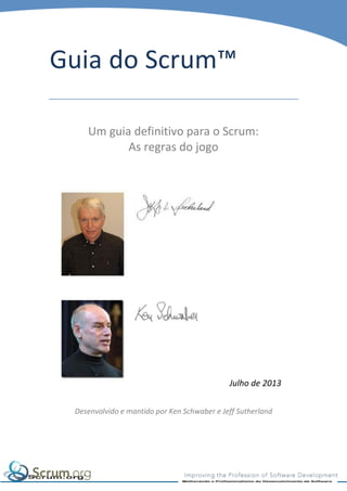 Guia do Scrum™
Um guia definitivo para o Scrum:
As regras do jogo

Julho de 2013
Desenvolvido e mantido por Ken Schwaber e Jeff Sutherland

 