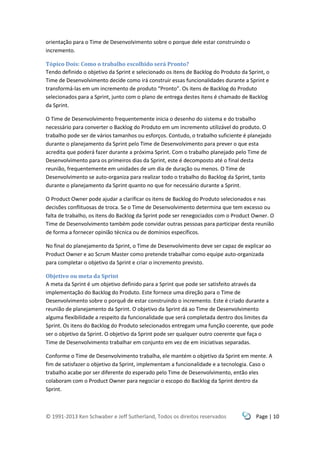 © 1991-2013 Ken Schwaber e Jeff Sutherland, Todos os direitos reservados Page | 10
orientação para o Time de Desenvolvimento sobre o porque dele estar construindo o
incremento.
Tópico Dois: Como o trabalho escolhido será Pronto?
Tendo definido o objetivo da Sprint e selecionado os itens de Backlog do Produto da Sprint, o
Time de Desenvolvimento decide como irá construir essas funcionalidades durante a Sprint e
transformá-las em um incremento de produto “Pronto”. Os itens de Backlog do Produto
selecionados para a Sprint, junto com o plano de entrega destes itens é chamado de Backlog
da Sprint.
O Time de Desenvolvimento frequentemente inicia o desenho do sistema e do trabalho
necessário para converter o Backlog do Produto em um incremento utilizável do produto. O
trabalho pode ser de vários tamanhos ou esforços. Contudo, o trabalho suficiente é planejado
durante o planejamento da Sprint pelo Time de Desenvolvimento para prever o que esta
acredita que poderá fazer durante a próxima Sprint. Com o trabalho planejado pelo Time de
Desenvolvimento para os primeiros dias da Sprint, este é decomposto até o final desta
reunião, frequentemente em unidades de um dia de duração ou menos. O Time de
Desenvolvimento se auto-organiza para realizar todo o trabalho do Backlog da Sprint, tanto
durante o planejamento da Sprint quanto no que for necessário durante a Sprint.
O Product Owner pode ajudar a clarificar os itens de Backlog do Produto selecionados e nas
decisões conflituosas de troca. Se o Time de Desenvolvimento determina que tem excesso ou
falta de trabalho, os itens do Backlog da Sprint pode ser renegociados com o Product Owner. O
Time de Desenvolvimento também pode convidar outras pessoas para participar desta reunião
de forma a fornecer opinião técnica ou de domínios específicos.
No final do planejamento da Sprint, o Time de Desenvolvimento deve ser capaz de explicar ao
Product Owner e ao Scrum Master como pretende trabalhar como equipe auto-organizada
para completar o objetivo da Sprint e criar o incremento previsto.
Objetivo ou meta da Sprint
A meta da Sprint é um objetivo definido para a Sprint que pode ser satisfeito através da
implementação do Backlog do Produto. Este fornece uma direção para o Time de
Desenvolvimento sobre o porquê de estar construindo o incremento. Este é criado durante a
reunião de planejamento da Sprint. O objetivo da Sprint dá ao Time de Desenvolvimento
alguma flexibilidade a respeito da funcionalidade que será completada dentro dos limites da
Sprint. Os itens do Backlog do Produto selecionados entregam uma função coerente, que pode
ser o objetivo da Sprint. O objetivo da Sprint pode ser qualquer outro coerente que faça o
Time de Desenvolvimento trabalhar em conjunto em vez de em iniciativas separadas.
Conforme o Time de Desenvolvimento trabalha, ele mantém o objetivo da Sprint em mente. A
fim de satisfazer o objetivo da Sprint, implementam a funcionalidade e a tecnologia. Caso o
trabalho acabe por ser diferente do esperado pelo Time de Desenvolvimento, então eles
colaboram com o Product Owner para negociar o escopo do Backlog da Sprint dentro da
Sprint.
 