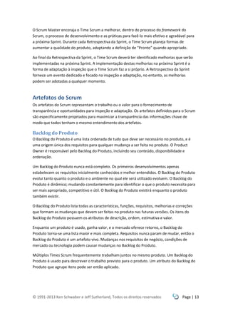 © 1991-2013 Ken Schwaber e Jeff Sutherland, Todos os direitos reservados Page | 13
O Scrum Master encoraja o Time Scrum a melhorar, dentro do processo do framework do
Scrum, o processo de desenvolvimento e as práticas para fazê-lo mais efetivo e agradável para
a próxima Sprint. Durante cada Retrospectiva da Sprint, o Time Scrum planeja formas de
aumentar a qualidade do produto, adaptando a definição de “Pronto” quando apropriado.
Ao final da Retrospectiva da Sprint, o Time Scrum deverá ter identificado melhorias que serão
implementadas na próxima Sprint. A implementação destas melhorias na próxima Sprint é a
forma de adaptação à inspeção que o Time Scrum faz a si próprio. A Retrospectiva da Sprint
fornece um evento dedicado e focado na inspeção e adaptação, no entanto, as melhorias
podem ser adotadas a qualquer momento.
Artefatos do Scrum
Os artefatos do Scrum representam o trabalho ou o valor para o fornecimento de
transparência e oportunidades para inspeção e adaptação. Os artefatos definidos para o Scrum
são especificamente projetados para maximizar a transparência das informações chave de
modo que todos tenham o mesmo entendimento dos artefatos.
Backlog do Produto
O Backlog do Produto é uma lista ordenada de tudo que deve ser necessário no produto, e é
uma origem única dos requisitos para qualquer mudança a ser feita no produto. O Product
Owner é responsável pelo Backlog do Produto, incluindo seu conteúdo, disponibilidade e
ordenação.
Um Backlog do Produto nunca está completo. Os primeiros desenvolvimentos apenas
estabelecem os requisitos inicialmente conhecidos e melhor entendidos. O Backlog do Produto
evolui tanto quanto o produto e o ambiente no qual ele será utilizado evoluem. O Backlog do
Produto é dinâmico; mudando constantemente para identificar o que o produto necessita para
ser mais apropriado, competitivo e útil. O Backlog do Produto existirá enquanto o produto
também existir.
O Backlog do Produto lista todas as características, funções, requisitos, melhorias e correções
que formam as mudanças que devem ser feitas no produto nas futuras versões. Os itens do
Backlog do Produto possuem os atributos de descrição, ordem, estimativa e valor.
Enquanto um produto é usado, ganha valor, e o mercado oferece retorno, o Backlog do
Produto torna-se uma lista maior e mais completa. Requisitos nunca param de mudar, então o
Backlog do Produto é um artefato vivo. Mudanças nos requisitos de negócio, condições de
mercado ou tecnologia podem causar mudanças no Backlog do Produto.
Múltiplos Times Scrum frequentemente trabalham juntos no mesmo produto. Um Backlog do
Produto é usado para descrever o trabalho previsto para o produto. Um atributo do Backlog do
Produto que agrupe itens pode ser então aplicado.
 