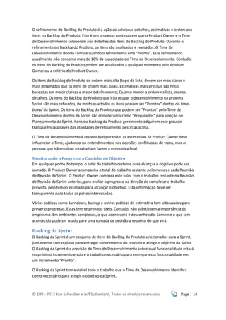 © 1991-2013 Ken Schwaber e Jeff Sutherland, Todos os direitos reservados Page | 14
O refinamento do Backlog do Produto é a ação de adicionar detalhes, estimativas e ordem aos
itens no Backlog do Produto. Este é um processo contínuo em que o Product Owner e o Time
de Desenvolvimento colaboram nos detalhes dos itens do Backlog do Produto. Durante o
refinamento do Backlog do Produto, os itens são analisados e revisados. O Time de
Desenvolvimento decide como e quando o refinamento está “Pronto”. Este refinamento
usualmente não consome mais de 10% da capacidade do Time de Desenvolvimento. Contudo,
os itens do Backlog do Produto podem ser atualizados a qualquer momento pelo Product
Owner ou a critério do Product Owner.
Os itens do Backlog do Produto de ordem mais alta (topo da lista) devem ser mais claros e
mais detalhados que os itens de ordem mais baixa. Estimativas mais precisas são feitas
baseadas em maior clareza e maior detalhamento; Quanto menor a ordem na lista, menos
detalhes. Os itens do Backlog do Produto que irão ocupar o desenvolvimento na próxima
Sprint são mais refinados, de modo que todos os itens possam ser “Prontos” dentro do time-
boxed da Sprint. Os itens do Backlog do Produto que podem ser “Prontos” pelo Time de
Desenvolvimento dentro da Sprint são considerados como “Preparados” para seleção no
Planejamento da Sprint. Itens do Backlog do Produto geralmente adquirem este grau de
transparência através das atividades de refinamento descritas acima.
O Time de Desenvolvimento é responsável por todas as estimativas. O Product Owner deve
influenciar o Time, ajudando no entendimento e nas decisões conflituosas de troca, mas as
pessoas que irão realizar o trabalham fazem a estimativa final.
Monitorando o Progresso a Caminho do Objetivo
Em qualquer ponto do tempo, o total do trabalho restante para alcançar o objetivo pode ser
somado. O Product Owner acompanha o total do trabalho restante pelo menos a cada Reunião
de Revisão da Sprint. O Product Owner compara este valor com o trabalho restante na Reunião
de Revisão da Sprint anterior, para avaliar o progresso na direção de completar o trabalho
previsto, pelo tempo estimado para alcançar o objetivo. Esta informação deve ser
transparente para todas as partes interessadas.
Várias práticas como burndown, burnup e outras práticas de estimativa tem sido usadas para
prever o progresso. Estas tem se provado úteis. Contudo, não substituem a importância do
empirismo. Em ambientes complexos, o que acontecerá é desconhecido. Somente o que tem
acontecido pode ser usado para uma tomada de decisão a respeito do que virá.
Backlog da Sprint
O Backlog da Sprint é um conjunto de itens do Backlog do Produto selecionados para a Sprint,
juntamente com o plano para entregar o incremento do produto e atingir o objetivo da Sprint.
O Backlog da Sprint é a previsão do Time de Desenvolvimento sobre qual funcionalidade estará
no próximo incremento e sobre o trabalho necessário para entregar essa funcionalidade em
um incremento “Pronto”.
O Backlog da Sprint torna visível todo o trabalho que o Time de Desenvolvimento identifica
como necessário para atingir o objetivo da Sprint.
 