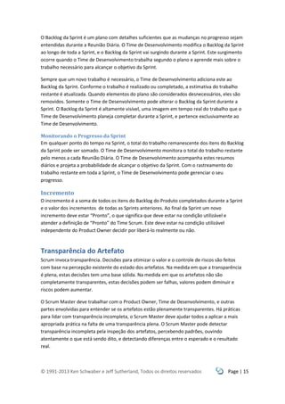 © 1991-2013 Ken Schwaber e Jeff Sutherland, Todos os direitos reservados Page | 15
O Backlog da Sprint é um plano com detalhes suficientes que as mudanças no progresso sejam
entendidas durante a Reunião Diária. O Time de Desenvolvimento modifica o Backlog da Sprint
ao longo de toda a Sprint, e o Backlog da Sprint vai surgindo durante a Sprint. Este surgimento
ocorre quando o Time de Desenvolvimento trabalha segundo o plano e aprende mais sobre o
trabalho necessário para alcançar o objetivo da Sprint.
Sempre que um novo trabalho é necessário, o Time de Desenvolvimento adiciona este ao
Backlog da Sprint. Conforme o trabalho é realizado ou completado, a estimativa do trabalho
restante é atualizada. Quando elementos do plano são considerados desnecessários, eles são
removidos. Somente o Time de Desenvolvimento pode alterar o Backlog da Sprint durante a
Sprint. O Backlog da Sprint é altamente visível, uma imagem em tempo real do trabalho que o
Time de Desenvolvimento planeja completar durante a Sprint, e pertence exclusivamente ao
Time de Desenvolvimento.
Monitorando o Progresso da Sprint
Em qualquer ponto do tempo na Sprint, o total do trabalho remanescente dos itens do Backlog
da Sprint pode ser somado. O Time de Desenvolvimento monitora o total do trabalho restante
pelo menos a cada Reunião Diária. O Time de Desenvolvimento acompanha estes resumos
diários e projeta a probabilidade de alcançar o objetivo da Sprint. Com o rastreamento do
trabalho restante em toda a Sprint, o Time de Desenvolvimento pode gerenciar o seu
progresso.
Incremento
O incremento é a soma de todos os itens do Backlog do Produto completados durante a Sprint
e o valor dos incrementos de todas as Sprints anteriores. Ao final da Sprint um novo
incremento deve estar “Pronto”, o que significa que deve estar na condição utilizável e
atender a definição de “Pronto” do Time Scrum. Este deve estar na condição utilizável
independente do Product Owner decidir por liberá-lo realmente ou não.
Transparência do Artefato
Scrum invoca transparência. Decisões para otimizar o valor e o controle de riscos são feitos
com base na percepção existente do estado dos artefatos. Na medida em que a transparência
é plena, estas decisões tem uma base sólida. Na medida em que os artefatos não são
completamente transparentes, estas decisões podem ser falhas, valores podem diminuir e
riscos podem aumentar.
O Scrum Master deve trabalhar com o Product Owner, Time de Desenvolvimento, e outras
partes envolvidas para entender se os artefatos estão plenamente transparentes. Há práticas
para lidar com transparência incompleta, o Scrum Master deve ajudar todos a aplicar a mais
apropriada prática na falta de uma transparência plena. O Scrum Master pode detectar
transparência incompleta pela inspeção dos artefatos, percebendo padrões, ouvindo
atentamente o que está sendo dito, e detectando diferenças entre o esperado e o resultado
real.
 