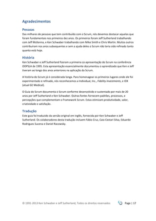 © 1991-2013 Ken Schwaber e Jeff Sutherland, Todos os direitos reservados Page | 17
Agradecimentos
Pessoas
Das milhares de pessoas que tem contribuído com o Scrum, nós devemos destacar aquelas que
foram fundamentais nos primeiros dez anos. Os primeiros foram Jeff Sutherland trabalhando
com Jeff McKenna, e Ken Schwaber trabalhando com Mike Smith e Chris Martin. Muitos outros
contribuíram nos anos subsequentes e sem a ajuda deles o Scrum não teria sido refinado tanto
quanto está hoje.
História
Ken Schwaber e Jeff Sutherland fizeram a primeira co-apresentação do Scrum na conferência
OOPSLA de 1995. Esta apresentação essencialmente documentou o aprendizado que Ken e Jeff
tiveram ao longo dos anos anteriores na aplicação do Scrum.
A história do Scrum já é considerada longa. Para homenagear os primeiros lugares onde ele foi
experimentado e refinado, nós reconhecemos a Individual, Inc., Fidelity Investments, e IDX
(atual GE Medical).
O Guia do Scrum documenta o Scrum conforme desenvolvido e sustentado por mais de 20
anos por Jeff Sutherland e Ken Schwaber. Outras fontes fornecem padrões, processos, e
percepções que complementam o Framework Scrum. Estas otimizam produtividade, valor,
criatividade e satisfação.
Tradução
Este guia foi traduzido da versão original em inglês, fornecida por Ken Schwaber e Jeff
Sutherland. Os colaboradores desta tradução incluem Fábio Cruz, Caio Cestari Silva, Eduardo
Rodrigues Sucena e Daniel Racowsky.
 