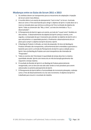 © 1991-2013 Ken Schwaber e Jeff Sutherland, Todos os direitos reservados Page | 18
Mudanças entre os Guias do Scrum 2011 e 2013
1. Os artefatos devem ser transparentes para os mecanismos de adaptação e inspeção
do Scrum serem mais efetivos.
2. A reunião diária é um evento de planejamento “Just-in-time” no Scrum. A entrada
deve ser como o Time está fazendo para atingir o objetivo da Sprint. A saída deve ser o
novo ou revisado plano que otimiza os esforços do Time na direção do objetivo da
Sprint. Todas as conversam são “Nós, o time”, ao invés de orientadas a “Eu, o
desenvolvedor”.
3. O Planejamento da Sprint é agora um evento, ao invés de “o que/ como” dividido em
dois eventos. O desenvolvimento do objetivo da Sprint começa o evento, e em
seguida, a comparação do que é necessário para atender ao objetivo da Sprint com o
que está próximo e a capacidade possível, e finalmente o desenvolvimento de um
plano para cumprir o objetivo da Sprint durante a Sprint.
4. O Backlog do Produto é refinado, ao invés de preparado. Os itens do Backlog do
Produto refinados são transparentes, suficientemente bem entendidos e granulares o
bastante para serem a entrada do Planejamento da Sprint e para a seleção para a
Sprint. Itens do Backlog do Produto com esta transparência são chamados de
“Preparados”.
5. Todos os eventos são Time-boxed. A quantidade de tempo descrita é a máxima
quantidade alocada. Sprints com menos de um mês de duração geralmente não
requerem o tempo máximo.
6. O resultado da Revisão da Sprint é um Backlog do Produto potencialmente
reorganizado, com os itens de mais alto valor sendo os mais prováveis para serem
selecionados no próximo planejamento da Sprint.
7. O Planejamento da Sprint define a funcionalidade do incremento planejado, e planeja
como o Time de Desenvolvimento irá criar este incremento. O objetivo da Sprint é
trabalhado para resumir o resultado do trabalho.
 