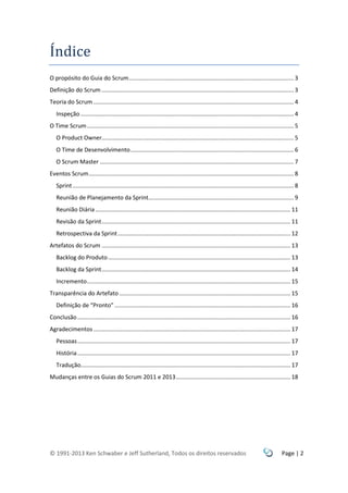 © 1991-2013 Ken Schwaber e Jeff Sutherland, Todos os direitos reservados Page | 2
Índice
O propósito do Guia do Scrum...................................................................................................... 3
Definição do Scrum ....................................................................................................................... 3
Teoria do Scrum ............................................................................................................................ 4
Inspeção .................................................................................................................................... 4
O Time Scrum................................................................................................................................ 5
O Product Owner....................................................................................................................... 5
O Time de Desenvolvimento..................................................................................................... 6
O Scrum Master ........................................................................................................................ 7
Eventos Scrum............................................................................................................................... 8
Sprint......................................................................................................................................... 8
Reunião de Planejamento da Sprint.......................................................................................... 9
Reunião Diária......................................................................................................................... 11
Revisão da Sprint..................................................................................................................... 11
Retrospectiva da Sprint........................................................................................................... 12
Artefatos do Scrum ..................................................................................................................... 13
Backlog do Produto................................................................................................................. 13
Backlog da Sprint..................................................................................................................... 14
Incremento.............................................................................................................................. 15
Transparência do Artefato .......................................................................................................... 15
Definição de “Pronto” ............................................................................................................. 16
Conclusão.................................................................................................................................... 16
Agradecimentos .......................................................................................................................... 17
Pessoas.................................................................................................................................... 17
História.................................................................................................................................... 17
Tradução.................................................................................................................................. 17
Mudanças entre os Guias do Scrum 2011 e 2013....................................................................... 18
 