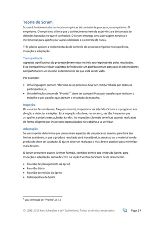 © 1991-2013 Ken Schwaber e Jeff Sutherland, Todos os direitos reservados Page | 4
Teoria do Scrum
Scrum é fundamentado nas teorias empíricas de controle de processo, ou empirismo. O
empirismo. O empirismo afirma que o conhecimento vem da experiência e de tomada de
decisões baseadas no que é conhecido. O Scrum emprega uma abordagem iterativa e
incremental para aperfeiçoar a previsibilidade e o controle de riscos.
Três pilares apoiam a implementação de controle de processo empírico: transparência,
inspeção e adaptação.
Transparência
Aspectos significativos do processo devem estar visíveis aos responsáveis pelos resultados.
Esta transparência requer aspectos definidos por um padrão comum para que os observadores
compartilharem um mesmo entendimento do que está sendo visto.
Por exemplo:
 Uma linguagem comum referindo-se ao processo deve ser compartilhada por todos os
participantes; e,
 Uma definição comum de “Pronto” 1
deve ser compartilhada por aqueles que realizam o
trabalho e por aqueles que aceitam o resultado do trabalho.
Inspeção
Os usuários Scrum devem, frequentemente, inspecionar os artefatos Scrum e o progresso em
direção a detectar variações. Esta inspeção não deve, no entanto, ser tão frequente que
atrapalhe a própria execução das tarefas. As inspeções são mais benéficas quando realizadas
de forma diligente por inspetores especializados no trabalho a se verificar.
Adaptação
Se um inspetor determina que um ou mais aspectos de um processo desviou para fora dos
limites aceitáveis, e que o produto resultado será inaceitável, o processo ou o material sendo
produzido deve ser ajustado. O ajuste deve ser realizado o mais breve possível para minimizar
mais desvios.
O Scrum prescreve quatro Eventos formais, contidos dentro dos limites da Sprint, para
inspeção e adaptação, como descrito na seção Eventos do Scrum deste documento.
 Reunião de planejamento da Sprint
 Reunião diária
 Reunião de revisão da Sprint
 Retrospectiva da Sprint
1
Veja definição de “Pronto”, p. 16
 