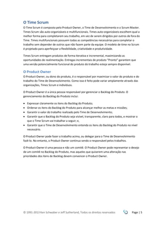 © 1991-2013 Ken Schwaber e Jeff Sutherland, Todos os direitos reservados Page | 5
O Time Scrum
O Time Scrum é composto pelo Product Owner, o Time de Desenvolvimento e o Scrum Master.
Times Scrum são auto-organizáveis e multifuncionais. Times auto-organizáveis escolhem qual a
melhor forma para completarem seu trabalho, em vez de serem dirigidos por outros de fora do
Time. Times multifuncionais possuem todas as competências necessárias para completar o
trabalho sem depender de outros que não fazem parte da equipe. O modelo de time no Scrum
é projetado para aperfeiçoar a flexibilidade, criatividade e produtividade.
Times Scrum entregam produtos de forma iterativa e incremental, maximizando as
oportunidades de realimentação. Entregas incrementais de produto “Pronto” garantem que
uma versão potencialmente funcional do produto do trabalho esteja sempre disponível.
O Product Owner
O Product Owner, ou dono do produto, é o responsável por maximizar o valor do produto e do
trabalho do Time de Desenvolvimento. Como isso é feito pode variar amplamente através das
organizações, Times Scrum e indivíduos.
O Product Owner é a única pessoa responsável por gerenciar o Backlog do Produto. O
gerenciamento do Backlog do Produto inclui:
 Expressar claramente os itens do Backlog do Produto;
 Ordenar os itens do Backlog do Produto para alcançar melhor as metas e missões;
 Garantir o valor do trabalho realizado pelo Time de Desenvolvimento;
 Garantir que o Backlog do Produto seja visível, transparente, claro para todos, e mostrar o
que o Time Scrum vai trabalhar a seguir; e,
 Garantir que o Time de Desenvolvimento entenda os itens do Backlog do Produto no nível
necessário.
O Product Owner pode fazer o trabalho acima, ou delegar para o Time de Desenvolvimento
fazê-lo. No entanto, o Product Owner continua sendo o responsável pelos trabalhos.
O Product Owner é uma pessoa e não um comitê. O Product Owner pode representar o desejo
de um comitê no Backlog do Produto, mas aqueles que quiserem uma alteração nas
prioridades dos itens de Backlog devem convencer o Product Owner.
 