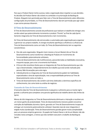 © 1991-2013 Ken Schwaber e Jeff Sutherland, Todos os direitos reservados Page | 6
Para que o Product Owner tenha sucesso, toda a organização deve respeitar as suas decisões.
As decisões do Product Owner são visíveis no conteúdo e na priorização do Backlog do
Produto. Ninguém tem permissão para falar com o Time de Desenvolvimento sobre diferentes
configurações de prioridade, e o Time de Desenvolvimento não tem permissão para agir sobre
o que outras pessoas disserem.
O Time de Desenvolvimento
O Time de Desenvolvimento consiste de profissionais que realizam o trabalho de entregar uma
versão usável que potencialmente incrementa o produto “Pronto” ao final de cada Sprint.
Somente integrantes do Time de Desenvolvimento criam incrementos.
Os Times de Desenvolvimento são estruturados e autorizados pela organização para organizar
e gerenciar seu próprio trabalho. A sinergia resultante aperfeiçoa a eficiência e a eficácia do
Time de Desenvolvimento como um todo. Os Times de Desenvolvimento tem as seguintes
características:
 Eles são auto-organizados. Ninguém (nem mesmo o Scrum Master) diz ao Time de
Desenvolvimento como transformar o Backlog do Produto em incrementos de
funcionalidades potencialmente utilizáveis;
 Times de Desenvolvimento são multifuncionais, possuindo todas as habilidades necessárias,
enquanto equipe, para criar o incremento do Produto.
 O Scrum não reconhece títulos para os integrantes do Time de Desenvolvimento que não
seja o Desenvolvedor, independentemente do trabalho que está sendo realizado pela
pessoa; Não há exceções para esta regra.
 Individualmente os integrantes do Time de Desenvolvimento podem ter habilidades
especializadas e área de especialização, mas a responsabilidade pertence ao Time de
Desenvolvimento como um todo; e,
 Times de Desenvolvimento não contém sub-times dedicados a domínios específicos de
conhecimento, tais como teste ou análise de negócios.
Tamanho do Time de Desenvolvimento
O tamanho ideal do Time de Desenvolvimento é pequeno o suficiente para se manter ágil e
grande o suficiente para completar uma parcela significativa do trabalho dentro dos limites da
Sprint.
Menos de três integrantes no Time de Desenvolvimento diminuem a interação e resultam em
um menor ganho de produtividade. Times de desenvolvimento menores podem encontrar
restrições de habilidades durante a Sprint, gerando um Time de Desenvolvimento incapaz de
entregar um incremento potencialmente utilizável. Havendo mais de nove integrantes é
exigida muita coordenação. Times de Desenvolvimento grandes geram muita complexidade
para um processo empírico gerenciar. Os papéis de Product Owner e de Scrum Master não são
incluídos nesta contagem, a menos que eles também executem o trabalho do Backlog da
Sprint.
 
