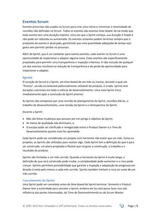 © 1991-2013 Ken Schwaber e Jeff Sutherland, Todos os direitos reservados Page | 8
Eventos Scrum
Eventos prescritos são usados no Scrum para criar uma rotina e minimizar a necessidade de
reuniões não definidas no Scrum. Todos os eventos são eventos time-boxed, de tal modo que
todo evento tem uma duração máxima. Uma vez que a Sprint começa, sua duração é fixada e
não pode ser reduzida ou aumentada. Os eventos restantes podem terminar sempre que o
propósito do evento é alcançado, garantindo que uma quantidade adequada de tempo seja
gasta sem permitir perdas no processo.
Além da Sprint, que é um container para outros eventos, cada evento no Scrum é uma
oportunidade de inspecionar e adaptar alguma coisa. Estes eventos são especificamente
projetados para permitir uma transparência e inspeção criteriosa. A não inclusão de qualquer
um dos eventos resultará na redução da transparência e da perda de oportunidade para
inspecionar e adaptar.
Sprint
O coração do Scrum é a Sprint, um time-boxed de um mês ou menos, durante o qual um
“Pronto”, versão incremental potencialmente utilizável do produto, é criado. Sprints tem
durações coerentes em todo o esforço de desenvolvimento. Uma nova Sprint inicia
imediatamente após a conclusão da Sprint anterior.
As Sprints são compostas por uma reunião de planejamento da Sprint, reuniões diárias, o
trabalho de desenvolvimento, uma revisão da Sprint e a retrospectiva da Sprint.
Durante a Sprint:
 Não são feitas mudanças que possam por em perigo o objetivo da Sprint;
 As metas de qualidade não diminuem; e,
 O escopo pode ser clarificado e renegociado entre o Product Owner e o Time de
Desenvolvimento quanto mais for aprendido.
Cada Sprint pode ser considerada um projeto com horizonte não maior que um mês. Como os
projetos, as Sprints são utilizadas para realizar algo. Cada Sprint tem a definição do que é para
ser construído, um plano projetado e flexível que irá guiar a construção, o trabalho e o
resultado do produto.
Sprints são limitadas a um mês corrido. Quando o horizonte da Sprint é muito longo, a
definição do que será construído pode mudar, a complexidade pode aumentar e o risco pode
crescer. Sprints permitem previsibilidade que garante a inspeção e adaptação do progresso em
direção à meta pelo menos a cada mês corrido. Sprints também limitam o risco ao custo de um
mês corrido.
Cancelamento da Sprint
Uma Sprint pode ser cancelada antes do time-boxed da Sprint terminar. Somente o Product
Owner tem a autoridade para cancelar a Sprint, embora ele (ou ela) possa fazer isso sob
influência das partes interessadas, do Time de Desenvolvimento ou do Scrum Master.
 