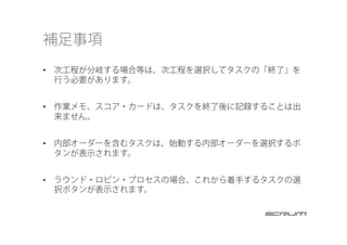 補足事項
•  次工程が分岐する場合等は、次工程を選択してタスクの「終了」を
行う必要があります。
•  作業メモ、スコア・カードは、タスクを終了後に記録することは出
来ません。
•  内部オーダーを含むタスクは、始動する内部オーダーを選択するボ
タンが表示されます。
•  ラウンド・ロビン・プロセスの場合、これから着手するタスクの選
択ボタンが表示されます。
 