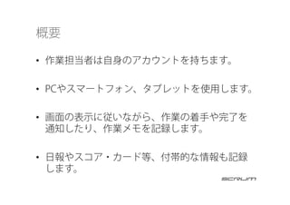 概要
•  作業担当者は自身のアカウントを持ちます。
•  PCやスマートフォン、タブレットを使用します。
•  画面の表示に従いながら、作業の着手や完了を
通知したり、作業メモを記録します。
•  日報やスコア・カード等、付帯的な情報も記録
します。
 