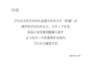 特徴
プロセス内で行われる個々のタスク（作業）が
順不同で行われたり、スキップする、
あるいは任意回数繰り返す
ようなケースを表現する為の、
プロセス属性です。
 