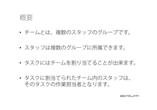 概要
•  チームとは、複数のスタッフのグループです。
•  スタッフは複数のグループに所属できます。
•  タスクにはチームを割り当てることが出来ます。
•  タスクに割当てられたチーム内のスタッフは、
そのタスクの作業担当者となります。
 