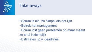 Take aways
• Scrum is niet zo simpel als het lijkt
• Betrek het management
• Scrum lost geen problemen op maar maakt
ze snel inzichtelijk
• Estimates i.p.v. deadlines
 
