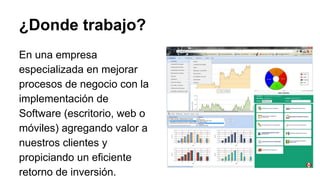 En una empresa
especializada en mejorar
procesos de negocio con la
implementación de
Software (escritorio, web o
móviles) agregando valor a
nuestros clientes y
propiciando un eficiente
retorno de inversión.
¿Donde trabajo?
 