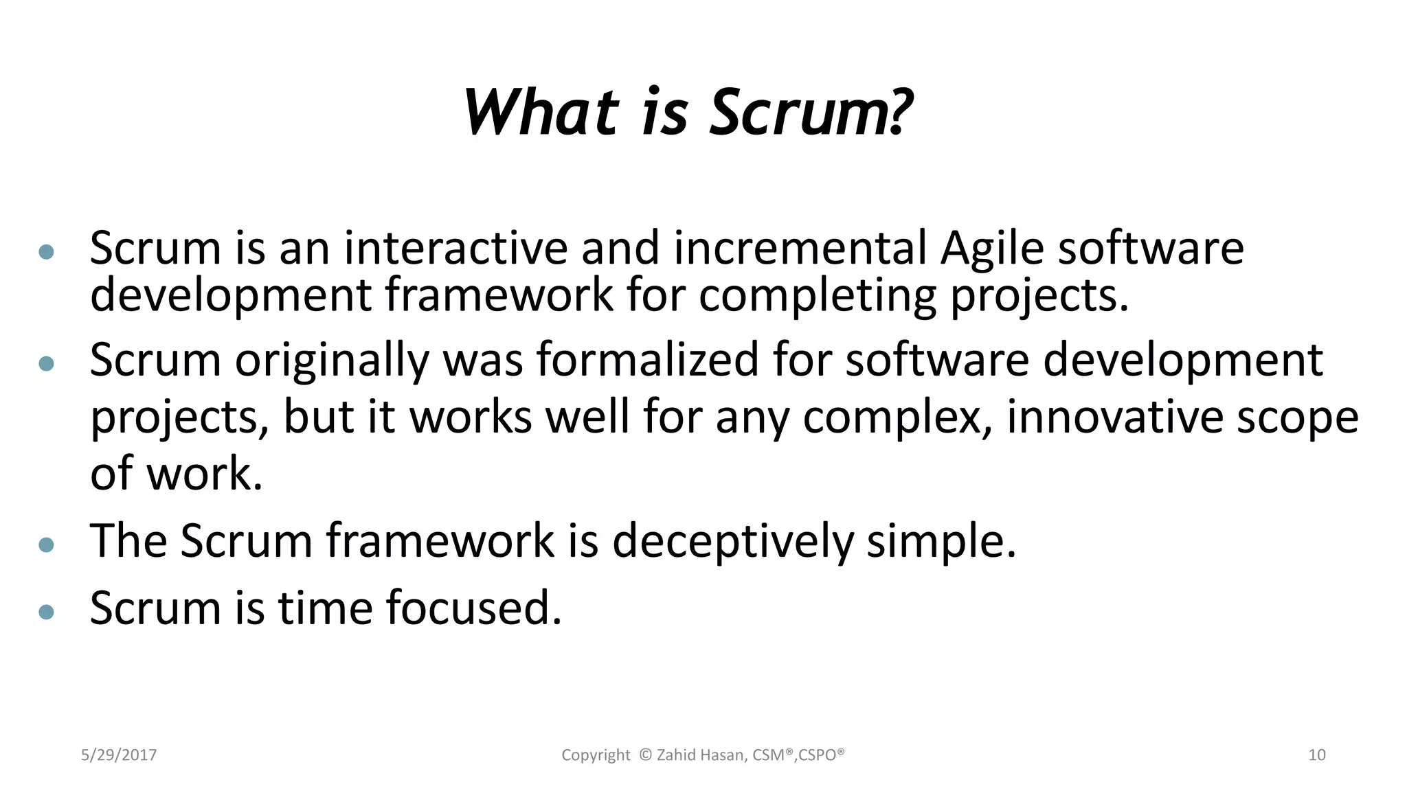 What is Scrum?
 Scrum is an interactive and incremental Agile software
development framework for completing projects.
 Scrum originally was formalized for software development
projects, but it works well for any complex, innovative scope
of work.
 The Scrum framework is deceptively simple.
 Scrum is time focused.
5/29/2017 Copyright © Zahid Hasan, CSM®,CSPO® 10
 