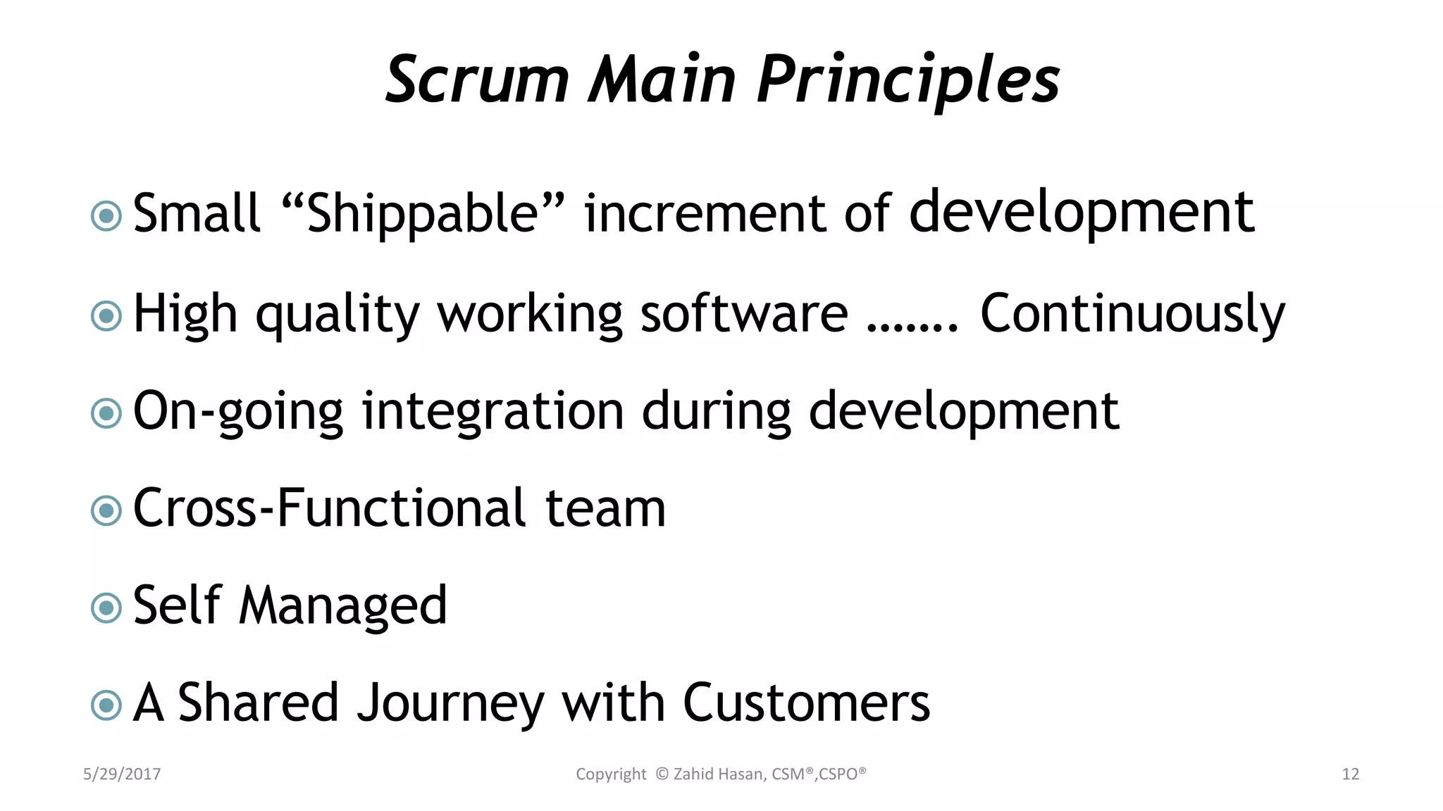 Scrum Main Principles
 Small “Shippable” increment of development
 High quality working software ……. Continuously
 On-going integration during development
 Cross-Functional team
 Self Managed
 A Shared Journey with Customers
5/29/2017 Copyright © Zahid Hasan, CSM®,CSPO® 12
 
