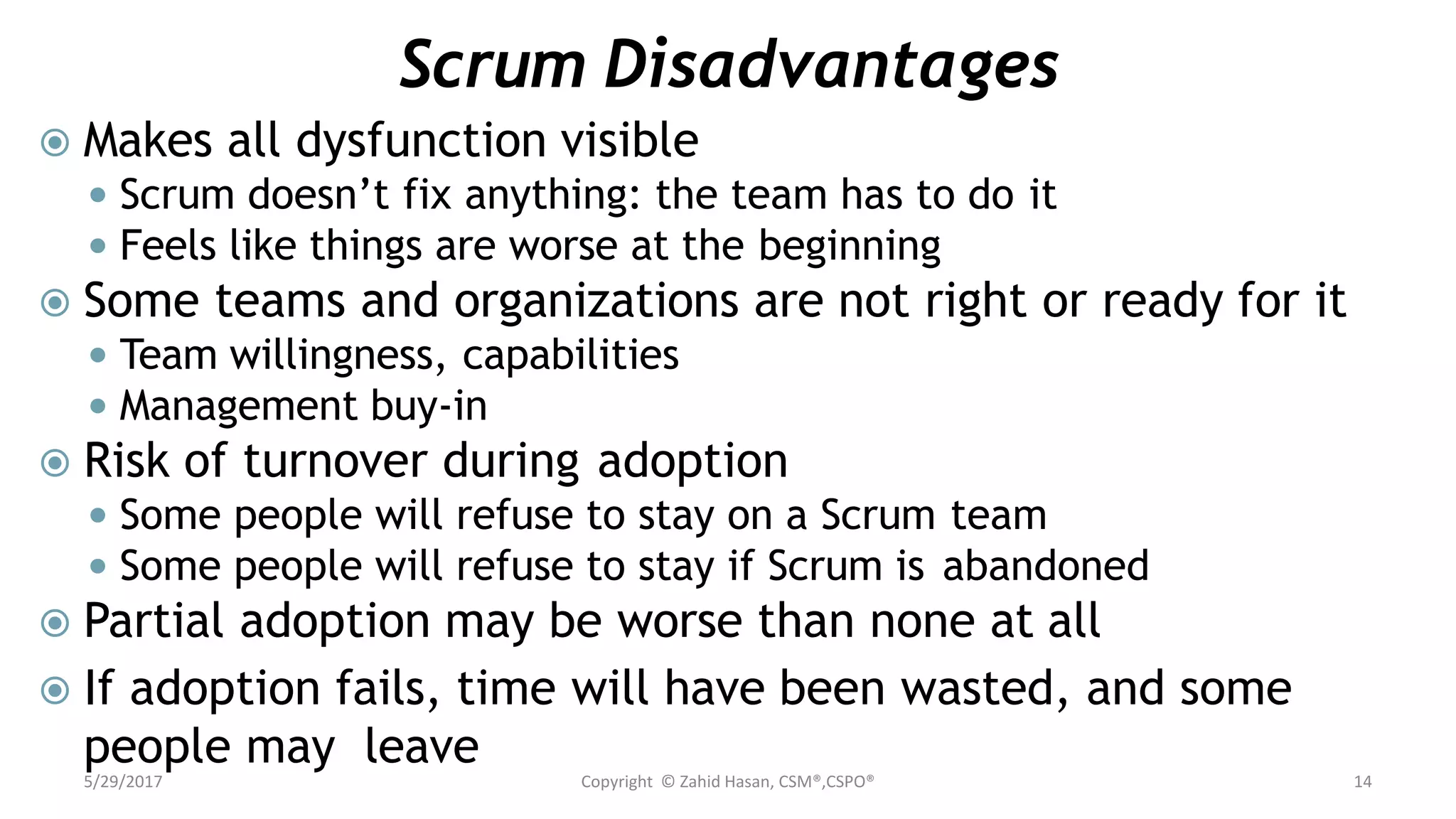 Scrum Disadvantages
 Makes all dysfunction visible
 Scrum doesn’t fix anything: the team has to do it
 Feels like things are worse at the beginning
 Some teams and organizations are not right or ready for it
 Team willingness, capabilities
 Management buy-in
 Risk of turnover during adoption
 Some people will refuse to stay on a Scrum team
 Some people will refuse to stay if Scrum is abandoned
 Partial adoption may be worse than none at all
 If adoption fails, time will have been wasted, and some
people may leave
5/29/2017 Copyright © Zahid Hasan, CSM®,CSPO® 14
 