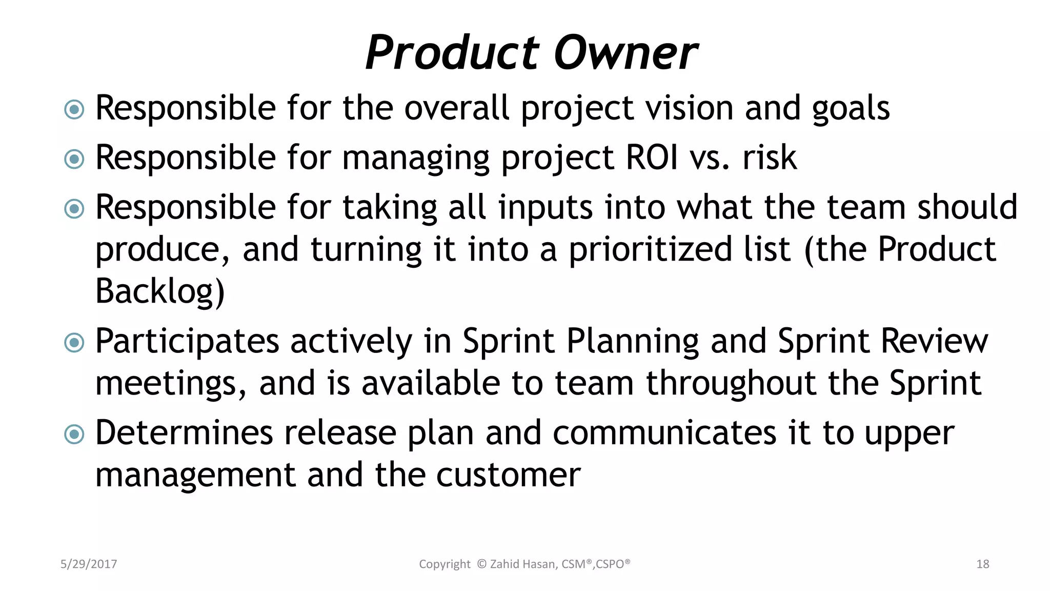 Product Owner
 Responsible for the overall project vision and goals
 Responsible for managing project ROI vs. risk
 Responsible for taking all inputs into what the team should
produce, and turning it into a prioritized list (the Product
Backlog)
 Participates actively in Sprint Planning and Sprint Review
meetings, and is available to team throughout the Sprint
 Determines release plan and communicates it to upper
management and the customer
5/29/2017 Copyright © Zahid Hasan, CSM®,CSPO® 18
 
