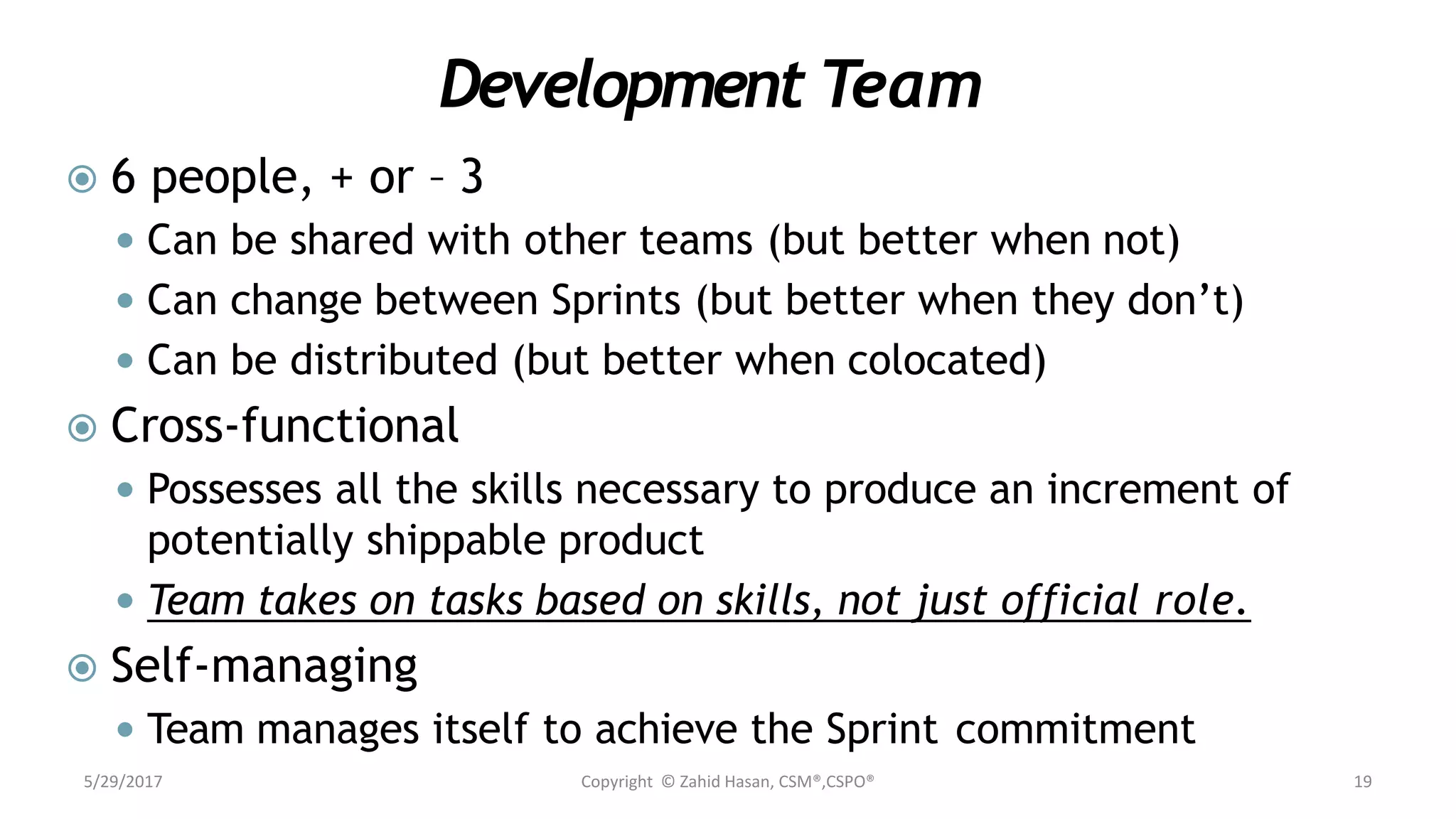 Development Team
 6 people, + or – 3
 Can be shared with other teams (but better when not)
 Can change between Sprints (but better when they don’t)
 Can be distributed (but better when colocated)
 Cross-functional
 Possesses all the skills necessary to produce an increment of
potentially shippable product
 Team takes on tasks based on skills, not just official role.
 Self-managing
 Team manages itself to achieve the Sprint commitment
5/29/2017 Copyright © Zahid Hasan, CSM®,CSPO® 19
 