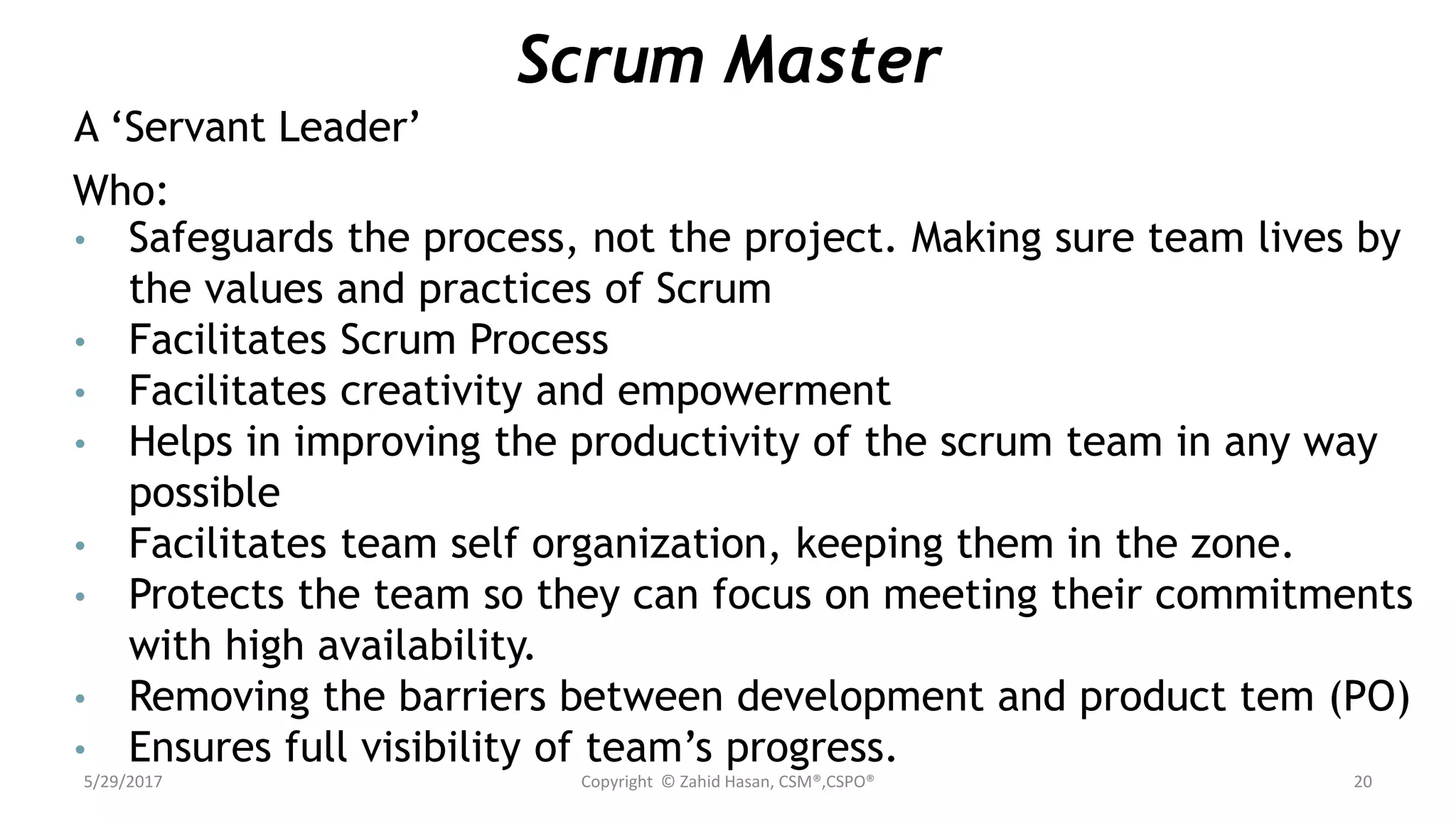 Scrum Master
A ‘Servant Leader’
Who:
• Safeguards the process, not the project. Making sure team lives by
the values and practices of Scrum
• Facilitates Scrum Process
• Facilitates creativity and empowerment
• Helps in improving the productivity of the scrum team in any way
possible
• Facilitates team self organization, keeping them in the zone.
• Protects the team so they can focus on meeting their commitments
with high availability.
• Removing the barriers between development and product tem (PO)
• Ensures full visibility of team’s progress.
5/29/2017 Copyright © Zahid Hasan, CSM®,CSPO® 20
 
