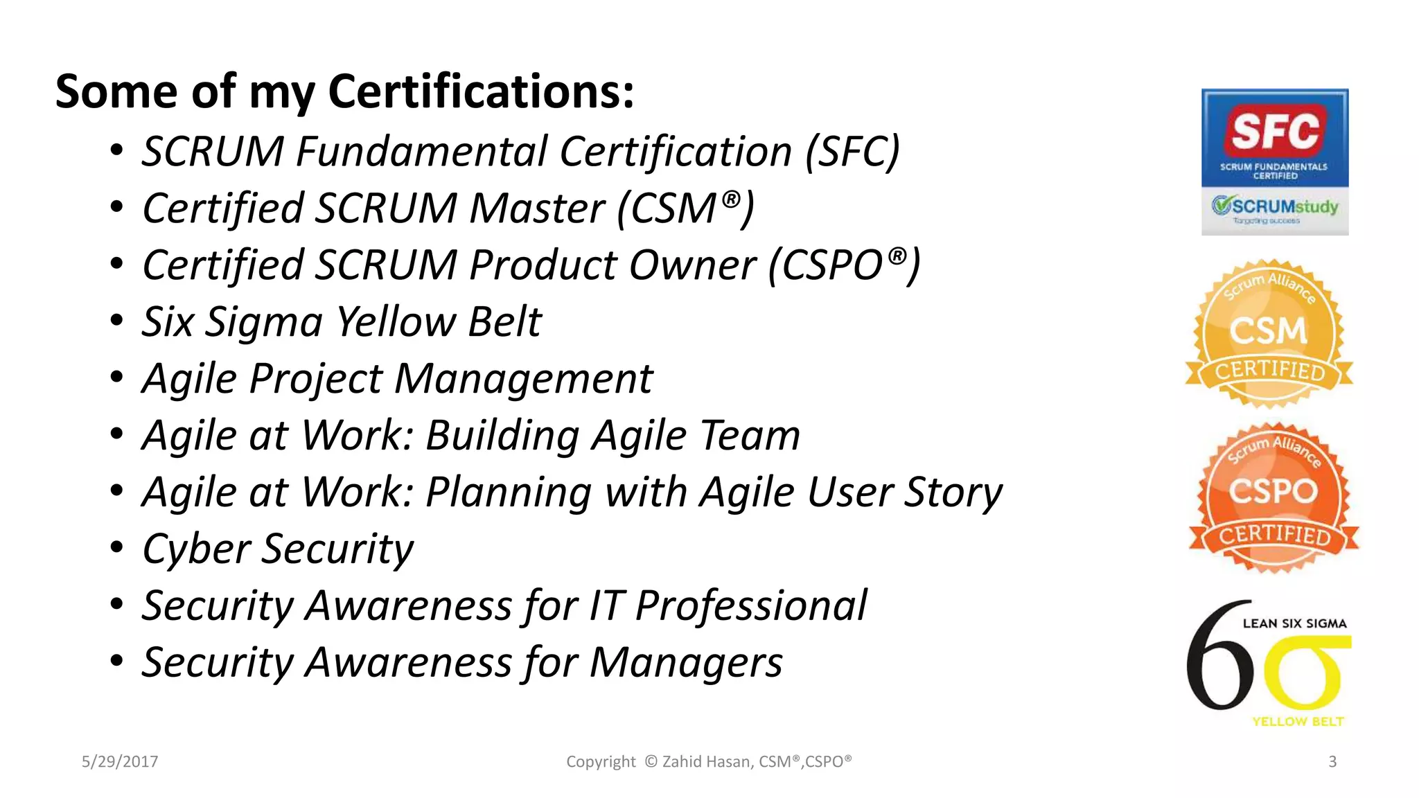 Some of my Certifications:
• SCRUM Fundamental Certification (SFC)
• Certified SCRUM Master (CSM®)
• Certified SCRUM Product Owner (CSPO®)
• Six Sigma Yellow Belt
• Agile Project Management
• Agile at Work: Building Agile Team
• Agile at Work: Planning with Agile User Story
• Cyber Security
• Security Awareness for IT Professional
• Security Awareness for Managers
5/29/2017 Copyright © Zahid Hasan, CSM®,CSPO® 3
 