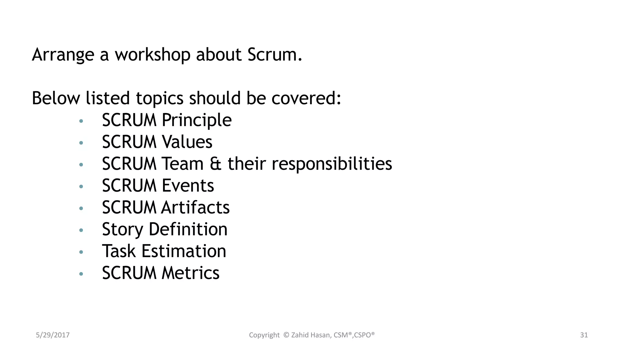 5/29/2017 Copyright © Zahid Hasan, CSM®,CSPO® 31
Arrange a workshop about Scrum.
Below listed topics should be covered:
• SCRUM Principle
• SCRUM Values
• SCRUM Team & their responsibilities
• SCRUM Events
• SCRUM Artifacts
• Story Definition
• Task Estimation
• SCRUM Metrics
 