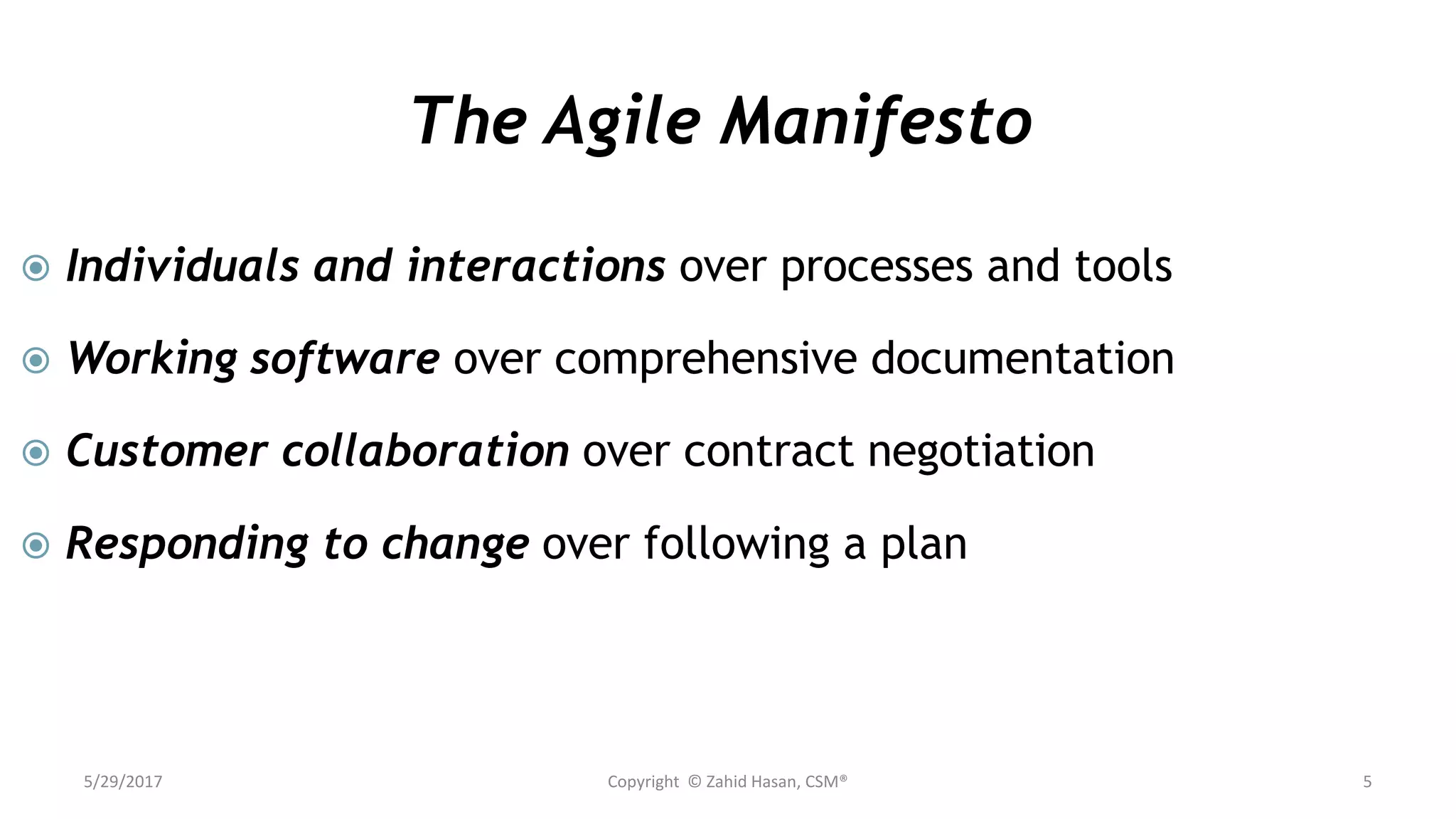 The Agile Manifesto
 Individuals and interactions over processes and tools
 Working software over comprehensive documentation
 Customer collaboration over contract negotiation
 Responding to change over following a plan
5/29/2017 Copyright © Zahid Hasan, CSM® 5
 