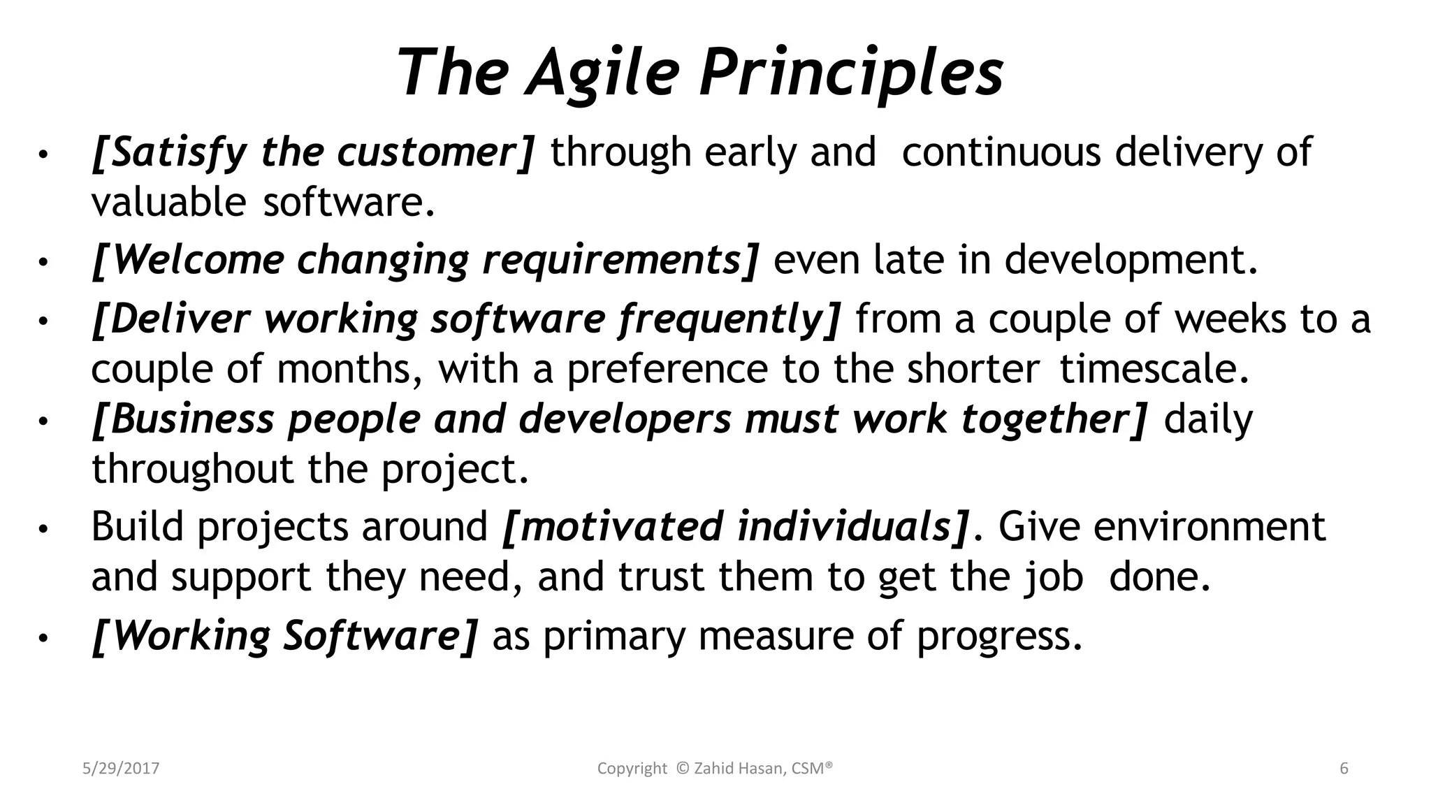 The Agile Principles
• [Satisfy the customer] through early and continuous delivery of
valuable software.
• [Welcome changing requirements] even late in development.
• [Deliver working software frequently] from a couple of weeks to a
couple of months, with a preference to the shorter timescale.
• [Business people and developers must work together] daily
throughout the project.
• Build projects around [motivated individuals]. Give environment
and support they need, and trust them to get the job done.
• [Working Software] as primary measure of progress.
5/29/2017 Copyright © Zahid Hasan, CSM® 6
 