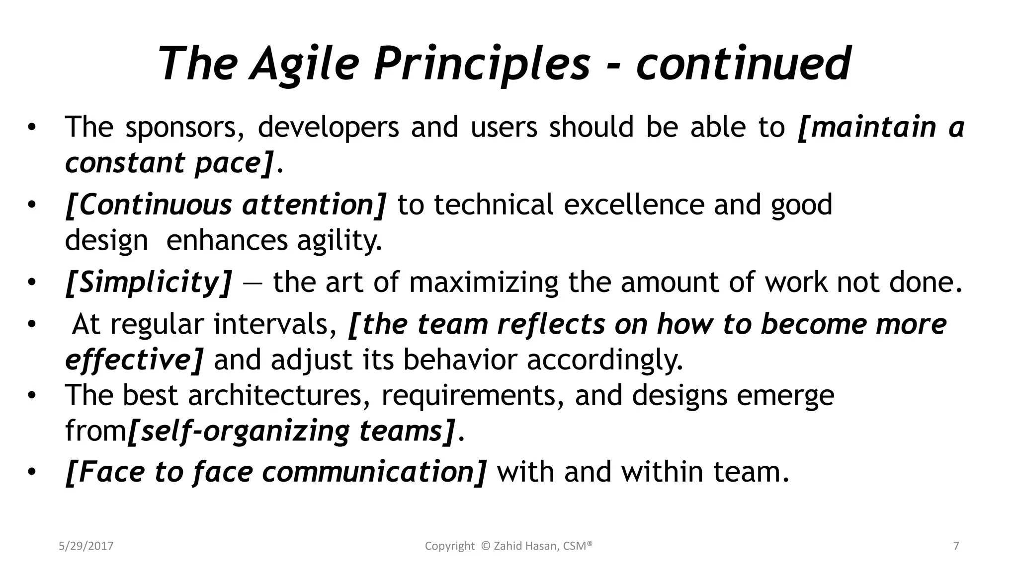 The Agile Principles - continued
• The sponsors, developers and users should be able to [maintain a
constant pace].
• [Continuous attention] to technical excellence and good
design enhances agility.
• [Simplicity] — the art of maximizing the amount of work not done.
• At regular intervals, [the team reflects on how to become more
effective] and adjust its behavior accordingly.
• The best architectures, requirements, and designs emerge
from[self-organizing teams].
• [Face to face communication] with and within team.
5/29/2017 Copyright © Zahid Hasan, CSM® 7
 