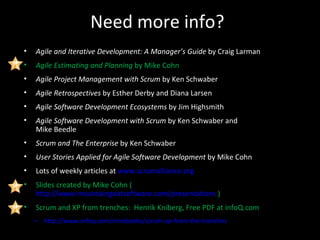 Need more info? Agile and Iterative Development: A Manager’s Guide  by Craig Larman Agile Estimating and Planning  by Mike Cohn Agile Project Management   with Scrum  by Ken Schwaber Agile Retrospectives  by Esther Derby and Diana Larsen Agile Software Development Ecosystems  by Jim Highsmith Agile Software Development with Scrum  by Ken Schwaber and  Mike Beedle Scrum and The Enterprise  by Ken Schwaber User Stories Applied for Agile Software Development  by Mike Cohn Lots of weekly articles at  www.scrumalliance.org Slides created by Mike Cohn ( http://www.mountaingoatsoftware.com/presentations  ) Scrum and XP from trenches:  Henrik Kniberg, Free PDF at infoQ.com http://www.infoq.com/minibooks/scrum-xp-from-the-trenches 