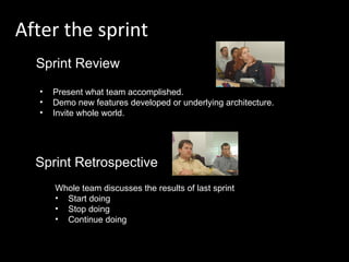 After the sprint Sprint Review Sprint Retrospective Present what team accomplished. Demo new features developed or underlying architecture. Invite whole world. Whole team discusses the results of last sprint Start doing Stop doing Continue doing 