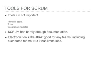 TOOLS FOR SCRUM
➤ Tools are not important.
Physical board.
Excel
Information Radiator
➤ SCRUM has barely enough documentation.
➤ Electronic tools like JIRA: good for any teams, including
distributed teams. But it has limitations.
 