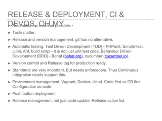 RELEASE & DEPLOYMENT, CI &
DEVOS, OH MY….➤ Automation as much as possible.
➤ Tools matter.
➤ Release and version management: git has no alternative.
➤ Automatic testing. Test Driven Development (TDD) - PHPunit, SimpleTest,
Junit, Ant, build script - it is not just unit test code. Behaviour Driven
Development (BDD) - Behat (behat.org), cucumber (cucumber.io).
➤ Version control and Release tag for production ready.
➤ Standards are very important. But needs enforceable. Thus Continuous
Integration needs support this.
➤ Environment management. Vagrant, Docker, cloud. Code first vs DB first.
Configuration as code.
➤ Push button deployment.
➤ Release management: not just code update. Release action list.
 