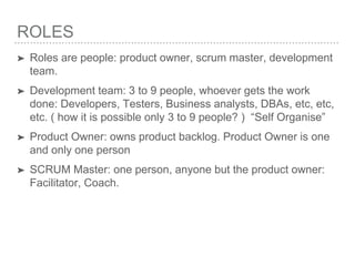ROLES
➤ Roles are people: product owner, scrum master, development
team.
➤ Development team: 3 to 9 people, whoever gets the work
done: Developers, Testers, Business analysts, DBAs, etc, etc,
etc. ( how it is possible only 3 to 9 people? ) “Self Organise”
➤ Product Owner: owns product backlog. Product Owner is one
and only one person
➤ SCRUM Master: one person, anyone but the product owner:
Facilitator, Coach.
 