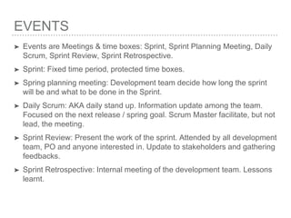 EVENTS
➤ Events are Meetings & time boxes: Sprint, Sprint Planning Meeting, Daily
Scrum, Sprint Review, Sprint Retrospective.
➤ Sprint: Fixed time period, protected time boxes.
➤ Spring planning meeting: Development team decide how long the sprint
will be and what to be done in the Sprint.
➤ Daily Scrum: AKA daily stand up. Information update among the team.
Focused on the next release / spring goal. Scrum Master facilitate, but not
lead, the meeting.
➤ Sprint Review: Present the work of the sprint. Attended by all development
team, PO and anyone interested in. Update to stakeholders and gathering
feedbacks.
➤ Sprint Retrospective: Internal meeting of the development team. Lessons
learnt.
 